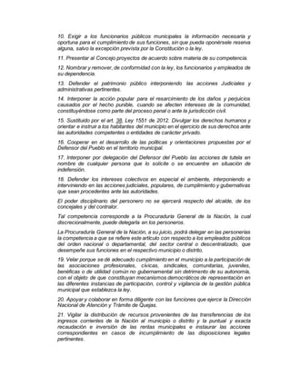 10. Exigir a los funcionarios públicos municipales la información necesaria y
oportuna para el cumplimiento de sus funciones, sin que pueda oponérsele reserva
alguna, salvo la excepción prevista por la Constitución o la ley.
11. Presentar al Concejo proyectos de acuerdo sobre materia de su competencia.
12. Nombrar y remover, de conformidad con la ley, los funcionarios y empleados de
su dependencia.
13. Defender el patrimonio público interponiendo las acciones Judiciales y
administrativas pertinentes.
14. Interponer la acción popular para el resarcimiento de los daños y perjuicios
causados por el hecho punible, cuando se afecten intereses de la comunidad,
constituyéndose como parte del proceso penal o ante la jurisdicción civil.
15. Sustituido por el art. 38, Ley 1551 de 2012. Divulgar los derechos humanos y
orientar e instruir a los habitantes del municipio en el ejercicio de sus derechos ante
las autoridades competentes o entidades de carácter privado.
16. Cooperar en el desarrollo de las políticas y orientaciones propuestas por el
Defensor del Pueblo en el territorio municipal.
17. Interponer por delegación del Defensor del Pueblo las acciones de tutela en
nombre de cualquier persona que lo solicite o se encuentre en situación de
indefensión.
18. Defender los intereses colectivos en especial el ambiente, interponiendo e
interviniendo en las acciones judiciales, populares, de cumplimiento y gubernativas
que sean procedentes ante las autoridades.
El poder disciplinario del personero no se ejercerá respecto del alcalde, de los
concejales y del contralor.
Tal competencia corresponde a la Procuraduría General de la Nación, la cual
discrecionalmente, puede delegarla en los personeros.
La Procuraduría General de la Nación, a su juicio, podrá delegar en las personerías
la competencia a que se refiere este artículo con respecto a los empleados públicos
del orden nacional o departamental, del sector central o descentralizado, que
desempeñe sus funciones en el respectivo municipio o distrito.
19. Velar porque se dé adecuado cumplimiento en el municipio a la participación de
las asociaciones profesionales, cívicas, sindicales, comunitarias, juveniles,
benéficas o de utilidad común no gubernamental sin detrimento de su autonomía,
con el objeto de que constituyan mecanismos democráticos de representación en
las diferentes instancias de participación, control y vigilancia de la gestión pública
municipal que establezca la ley.
20. Apoyar y colaborar en forma diligente con las funciones que ejerce la Dirección
Nacional de Atención y Trámite de Quejas.
21. Vigilar la distribución de recursos provenientes de las transferencias de los
ingresos corrientes de la Nación al municipio o distrito y la puntual y exacta
recaudación e inversión de las rentas municipales e instaurar las acciones
correspondientes en casos de incumplimiento de las disposiciones legales
pertinentes.
 
