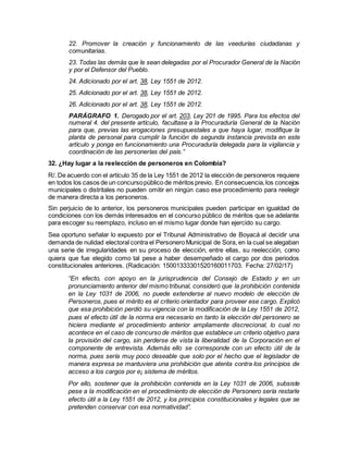 22. Promover la creación y funcionamiento de las veedurías ciudadanas y
comunitarias.
23. Todas las demás que le sean delegadas por el Procurador General de la Nación
y por el Defensor del Pueblo.
24. Adicionado por el art. 38, Ley 1551 de 2012.
25. Adicionado por el art. 38, Ley 1551 de 2012.
26. Adicionado por el art. 38, Ley 1551 de 2012.
PARÁGRAFO 1. Derogado por el art. 203, Ley 201 de 1995. Para los efectos del
numeral 4. del presente artículo, facultase a la Procuraduría General de la Nación
para que, previas las erogaciones presupuestales a que haya lugar, modifique la
planta de personal para cumplir la función de segunda instancia prevista en este
artículo y ponga en funcionamiento una Procuraduría delegada para la vigilancia y
coordinación de las personerías del país.”
32. ¿Hay lugar a la reelección de personeros en Colombia?
R/. De acuerdo con el artículo 35 de la Ley 1551 de 2012 la elección de personeros requiere
en todos los casos de un concursopúblico de méritos previo. En consecuencia,los concejos
municipales o distritales no pueden omitir en ningún caso ese procedimiento para reelegir
de manera directa a los personeros.
Sin perjuicio de lo anterior, los personeros municipales pueden participar en igualdad de
condiciones con los demás interesados en el concurso público de méritos que se adelante
para escoger su reemplazo, incluso en el mismo lugar donde han ejercido su cargo.
Sea oportuno señalar lo expuesto por el Tribunal Administrativo de Boyacá al decidir una
demanda de nulidad electoral contra el Personero Municipal de Sora, en la cual se alegaban
una serie de irregularidades en su proceso de elección, entre ellas, su reelección, como
quiera que fue elegido como tal pese a haber desempeñado el cargo por dos periodos
constitucionales anteriores. (Radicación: 15001333301520160011703. Fecha: 27/02/17)
“En efecto, con apoyo en la jurisprudencia del Consejo de Estado y en un
pronunciamiento anterior del mismo tribunal, consideró que la prohibición contenida
en la Ley 1031 de 2006, no puede extenderse al nuevo modelo de elección de
Personeros, pues el mérito es el criterio orientador para proveer ese cargo. Explicó
que esa prohibición perdió su vigencia con la modificación de la Ley 1551 de 2012,
pues el efecto útil de la norma era necesario en tanto la elección del personero se
hiciera mediante el procedimiento anterior ampliamente discrecional, lo cual no
acontece en el caso de concurso de méritos que establece un criterio objetivo para
la provisión del cargo, sin perderse de vista la liberalidad de la Corporación en el
componente de entrevista. Además ello se corresponde con un efecto útil de la
norma, pues sería muy poco deseable que solo por el hecho que el legislador de
manera expresa se mantuviera una prohibición que atenta contra los principios de
acceso a los cargos por e¡ sistema de méritos.
Por ello, sostener que la prohibición contenida en la Ley 1031 de 2006, subsiste
pese a la modificación en el procedimiento de elección de Personero sería restarle
efecto útil a la Ley 1551 de 2012, y los principios constitucionales y legales que se
pretenden conservar con esa normatividad”.
 