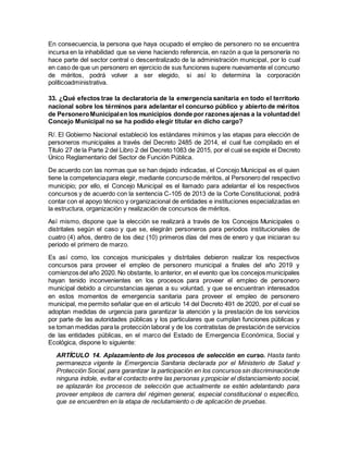 En consecuencia, la persona que haya ocupado el empleo de personero no se encuentra
incursa en la inhabilidad que se viene haciendo referencia, en razón a que la personería no
hace parte del sector central o descentralizado de la administración municipal, por lo cual
en caso de que un personero en ejercicio de sus funciones supere nuevamente el concurso
de méritos, podrá volver a ser elegido, si así lo determina la corporación
políticoadministrativa.
33. ¿Qué efectos trae la declaratoria de la emergencia sanitaria en todo el territorio
nacional sobre los términos para adelantar el concurso público y abierto de méritos
de PersoneroMunicipalen los municipios donde por razonesajenas a la voluntaddel
Concejo Municipal no se ha podido elegir titular en dicho cargo?
R/. El Gobierno Nacional estableció los estándares mínimos y las etapas para elección de
personeros municipales a través del Decreto 2485 de 2014, el cual fue compilado en el
Título 27 de la Parte 2 del Libro 2 del Decreto1083 de 2015, por el cual se expide el Decreto
Único Reglamentario del Sector de Función Pública.
De acuerdo con las normas que se han dejado indicadas, el Concejo Municipal es el quien
tiene la competenciapara elegir, mediante concursode méritos, al Personero del respectivo
municipio; por ello, el Concejo Municipal es el llamado para adelantar el los respectivos
concursos y de acuerdo con la sentencia C-105 de 2013 de la Corte Constitucional, podrá
contar con el apoyo técnico y organizacional de entidades e instituciones especializadas en
la estructura, organización y realización de concursos de méritos.
Así mismo, dispone que la elección se realizará a través de los Concejos Municipales o
distritales según el caso y que se, elegirán personeros para periodos institucionales de
cuatro (4) años, dentro de los diez (10) primeros días del mes de enero y que iniciaran su
periodo el primero de marzo.
Es así como, los concejos municipales y distritales debieron realizar los respectivos
concursos para proveer el empleo de personero municipal a finales del año 2019 y
comienzos del año 2020. No obstante, lo anterior, en el evento que los concejos municipales
hayan tenido inconvenientes en los procesos para proveer el empleo de personero
municipal debido a circunstancias ajenas a su voluntad, y que se encuentran interesados
en estos momentos de emergencia sanitaria para proveer el empleo de personero
municipal, me permito señalar que en el artículo 14 del Decreto 491 de 2020, por el cual se
adoptan medidas de urgencia para garantizar la atención y la prestación de los servicios
por parte de las autoridades públicas y los particulares que cumplan funciones públicas y
se toman medidas para la protección laboral y de los contratistas de prestación de servicios
de las entidades públicas, en el marco del Estado de Emergencia Económica, Social y
Ecológica, dispone lo siguiente:
ARTÍCULO 14. Aplazamiento de los procesos de selección en curso. Hasta tanto
permanezca vigente la Emergencia Sanitaria declarada por el Ministerio de Salud y
Protección Social, para garantizar la participación en los concursos sin discriminaciónde
ninguna índole, evitar el contacto entre las personas y propiciar el distanciamiento social,
se aplazarán los procesos de selección que actualmente se estén adelantando para
proveer empleos de carrera del régimen general, especial constitucional o específico,
que se encuentren en la etapa de reclutamiento o de aplicación de pruebas.
 
