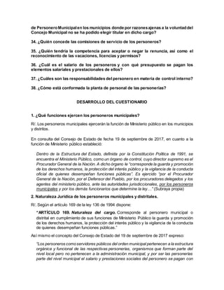 de PersoneroMunicipalen los municipios donde por razonesajenas a la voluntaddel
Concejo Municipal no se ha podido elegir titular en dicho cargo?
34. ¿Quién concede las comisiones de servicio de los personeros?
35. ¿Quién tendría la competencia para aceptar o negar la renuncia, así como el
reconocimiento de las vacaciones, licencias y permisos?
36. ¿Cuál es el salario de los personeros y con qué presupuesto se pagan los
elementos salariales y prestacionales de ellos?
37. ¿Cuáles son las responsabilidades del personero en materia de control interno?
38. ¿Cómo está conformada la planta de personal de las personerías?
DESARROLLO DEL CUESTIONARIO
1. ¿Qué funciones ejercen los personeros municipales?
R/. Los personeros municipales ejercerán la función de Ministerio público en los municipios
y distritos.
En consulta del Consejo de Estado de fecha 19 de septiembre de 2017, en cuanto a la
función de Ministerio público estableció:
Dentro de la Estructura del Estado, definida por la Constitución Política de 1991, se
encuentra el Ministerio Público, como un órgano de control, cuyo director supremo es el
Procurador General de la Nación. A dicho órgano le “corresponde la guarda y promoción
de los derechos humanos, la protección del interés público y la vigilancia de la conducta
oficial de quienes desempeñan funciones públicas”. Es ejercido “por el Procurador
General de la Nación, por el Defensor del Pueblo, por los procuradores delegados y los
agentes del ministerio público, ante las autoridades jurisdiccionales, por los personeros
municipales y por los demás funcionarios que determine la ley…” (Subraya propia)
2. Naturaleza Jurídica de los personeros municipales y distritales.
R/. Según el artículo 169 de la ley 136 de 1994 dispone:
“ARTÍCULO 169. Naturaleza del cargo. Corresponde al personero municipal o
distrital en cumplimiento de sus funciones de Ministerio Público la guarda y promoción
de los derechos humanos, la protección del interés público y la vigilancia de la conducta
de quienes desempeñan funciones públicas.”
Así mismo el concepto del Consejo de Estado del 19 de septiembre de 2017 expreso:
“Los personeros comoservidores públicos del orden municipal pertenecen a la estructura
orgánica y funcional de las respectivas personerías, organismos que forman parte del
nivel local pero no pertenecen a la administración municipal, y por ser las personerías
parte del nivel municipal el salario y prestaciones sociales del personero se pagan con
 