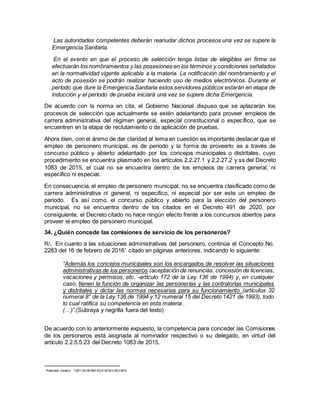 Las autoridades competentes deberán reanudar dichos procesos una vez se supere la
Emergencia Sanitaria.
En el evento en que el proceso de selección tenga listas de elegibles en firme se
efectuarán los nombramientos y las posesiones en los términos y condiciones señalados
en la normatividad vigente aplicable a la materia. La notificación del nombramiento y el
acto de posesión se podrán realizar haciendo uso de medios electrónicos. Durante el
período que dure la Emergencia Sanitaria estos servidores públicos estarán en etapa de
inducción y el período de prueba iniciará una vez se supere dicha Emergencia.
De acuerdo con la norma en cita, el Gobierno Nacional dispuso que se aplazarán los
procesos de selección que actualmente se estén adelantando para proveer empleos de
carrera administrativa del régimen general, especial constitucional o específico, que se
encuentren en la etapa de reclutamiento o de aplicación de pruebas.
Ahora bien, con el ánimo de dar claridad al tema en cuestión es importante destacar que el
empleo de personero municipal, es de periodo y la forma de proveerlo es a través de
concurso público y abierto adelantado por los concejos municipales o distritales, cuyo
procedimiento se encuentra plasmado en los artículos 2.2.27.1 y 2.2.27.2 y ss del Decreto
1083 de 2015, el cual no se encuentra dentro de los empleos de carrera general, ni
especifico ni especial.
En consecuencia, el empleo de personero municipal, no se encuentra clasificado como de
carrera administrativa ni general, ni especifico, ni especial por ser este un empleo de
periodo. Es así como, el concurso público y abierto para la elección del personero
municipal, no se encuentra dentro de los citados en el Decreto 491 de 2020, por
consiguiente, el Decreto citado no hace ningún efecto frente a los concursos abiertos para
proveer el empleo de personero municipal.
34. ¿Quién concede las comisiones de servicio de los personeros?
R/. En cuanto a las situaciones administrativas del personero, continúa el Concepto No.
2283 del 16 de febrero de 20161
citado en páginas anteriores, indicando lo siguiente:
“Además los concejos municipales son los encargados de resolver las situaciones
administrativas de los personeros (aceptación de renuncias, concesión de licencias,
vacaciones y permisos, etc. -artículo 172 de la Ley 136 de 1994) y, en cualquier
caso, tienen la función de organizar las personerías y las contralorías municipales
y distritales y dictar las normas necesarias para su funcionamiento (artículos 32
numeral 8° de la Ley 136 de 1994 y 12 numeral 15 del Decreto 1421 de 1993), todo
lo cual ratifica su competencia en esta materia .
(…)”.(Subraya y negrilla fuera del texto)
De acuerdo con lo anteriormente expuesto, la competencia para conceder las Comisiones
de los personeros está asignada al nominador respectivo o su delegado, en virtud del
artículo 2.2.5.5.23 del Decreto 1083 de 2015.
1
Radicado número: 11001-03-06-000-2016-00022-00(2283)
 