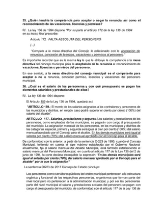 35. ¿Quién tendría la competencia para aceptar o negar la renuncia, así como el
reconocimiento de las vacaciones, licencias y permisos?
R/. La ley 136 de 1994 dispone “Por su parte el artículo 172 de la ley 136 de 1994
en su inciso final prescribe:
Artículo 172. FALTA ABSOLUTA DEL PERSONERO
(...)
“Compete a la mesa directiva del Concejo lo relacionado con la aceptación de
renuncias, concesión de licencias, vacaciones y permisos al personero.”
Es importante recordar que es la misma ley la que le atribuye la competencia a la mesa
directiva del concejo municipal para la aceptación de la renuncia el reconocimiento de
vacaciones, licencias o permisos del personero.
En ese sentido, a la mesa directiva del consejo municipal es el competente para
aceptar o no la renuncia, conceder permiso, licencias y vacaciones del personero
municipal.
36. ¿Cuál es el salario de los personeros y con qué presupuesto se pagan los
elementos salariales y prestacionales de ellos?
R/. La ley 136 de 1994 dispone:
El Artículo 159 de la Ley 136 de 1994, quedará así:
"ARTÍCULO 159.- El monto de los salarios asignados a los contralores y personeros de
los municipios y distritos, en ningún caso podrá superar el ciento por ciento (100%) del
salario del alcalde".
ARTÍCULO 177. Salarios, prestaciones y seguros. Los salarios y prestaciones de los
personeros, como empleados de los municipios, se pagarán con cargo al presupuesto
del municipio. La asignación mensual de los personeros, en los municipios y distritos de
las categorías especial, primeray segunda será igual al cien por ciento (100%) del salario
mensual aprobado por el Concejo para el alcalde. En los demás municipios será igual al
setenta por ciento (70%) del salario mensual aprobado por el Concejo para el alcalde.
De conformidad con lo anterior, a partir de la sentencia C-223 de 1995, cuando el Concejo
Municipal, teniendo en cuenta el tope máximo establecido por el Gobierno Nacional
anualmente, fija el salario mensual del Alcalde Municipal, está también estableciendo el
salario mensual del Personero Municipal, en cuanto al artículo 177 de la Ley 136 del 2 de
junio de 1994, la corte declara inexequible la expresión “En los demás municipios será
igual al setenta por ciento (70%) del salario mensual aprobado por el Concejo para el
alcalde” por lo que la asignación”
La sentencia 00223 de 2017 Consejo de Estado concluyo:
Los personeros como servidores públicos del orden municipal pertenecen a la estructura
orgánica y funcional de las respectivas personerías, organismos que forman parte del
nivel local pero no pertenecen a la administración municipal, y por ser las personerías
parte del nivel municipal el salario y prestaciones sociales del personero se pagan con
cargo al presupuesto del municipio, de conformidad con el artículo 177 de la Ley 136 de
 