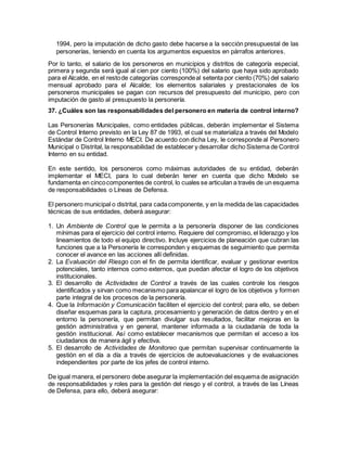 1994, pero la imputación de dicho gasto debe hacerse a la sección presupuestal de las
personerías, teniendo en cuenta los argumentos expuestos en párrafos anteriores.
Por lo tanto, el salario de los personeros en municipios y distritos de categoría especial,
primera y segunda será igual al cien por ciento (100%) del salario que haya sido aprobado
para el Alcalde, en el restode categorías correspondeal setenta por ciento (70%) del salario
mensual aprobado para el Alcalde; los elementos salariales y prestacionales de los
personeros municipales se pagan con recursos del presupuesto del municipio, pero con
imputación de gasto al presupuesto la personería.
37. ¿Cuáles son las responsabilidades del personero en materia de control interno?
Las Personerías Municipales, como entidades públicas, deberán implementar el Sistema
de Control Interno previsto en la Ley 87 de 1993, el cual se materializa a través del Modelo
Estándar de Control Interno MECI. De acuerdo con dicha Ley, le corresponde al Personero
Municipal o Distrital, la responsabilidad de establecer y desarrollar dicho Sistema de Control
Interno en su entidad.
En este sentido, los personeros como máximas autoridades de su entidad, deberán
implementar el MECI, para lo cual deberán tener en cuenta que dicho Modelo se
fundamenta en cincocomponentes de control, lo cuales se articulan a través de un esquema
de responsabilidades o Líneas de Defensa.
El personero municipal o distrital, para cadacomponente, y en la medida de las capacidades
técnicas de sus entidades, deberá asegurar:
1. Un Ambiente de Control que le permita a la personería disponer de las condiciones
mínimas para el ejercicio del control interno. Requiere del compromiso, el liderazgo y los
lineamientos de todo el equipo directivo. Incluye ejercicios de planeación que cubran las
funciones que a la Personería le corresponden y esquemas de seguimiento que permita
conocer el avance en las acciones allí definidas.
2. La Evaluación del Riesgo con el fin de permita identificar, evaluar y gestionar eventos
potenciales, tanto internos como externos, que puedan afectar el logro de los objetivos
institucionales.
3. El desarrollo de Actividades de Control a través de las cuales controle los riesgos
identificados y sirvan como mecanismo para apalancar el logro de los objetivos y formen
parte integral de los procesos de la personería.
4. Que la Información y Comunicación faciliten el ejercicio del control; para ello, se deben
diseñar esquemas para la captura, procesamiento y generación de datos dentro y en el
entorno la personería, que permitan divulgar sus resultados, facilitar mejoras en la
gestión administrativa y en general, mantener informada a la ciudadanía de toda la
gestión institucional. Así como establecer mecanismos que permitan el acceso a los
ciudadanos de manera ágil y efectiva.
5. El desarrollo de Actividades de Monitoreo que permitan supervisar continuamente la
gestión en el día a día a través de ejercicios de autoevaluaciones y de evaluaciones
independientes por parte de los jefes de control interno.
De igual manera, el personero debe asegurar la implementación del esquema de asignación
de responsabilidades y roles para la gestión del riesgo y el control, a través de las Líneas
de Defensa, para ello, deberá asegurar:
 