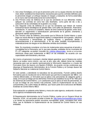 1. Una Línea Estratégica, en la que el personero junto con su equipo directivo de más alto
nivel, deben establecerlos lineamientos necesarios para que los controles definidos para
la personería tengan un enfoque basado en riesgos y evaluarlos de forma sistemática
en el marco del Comité Institucional de Control Interno.
2. Una Primera Línea de Defensa en la que los servidores en sus diferentes niveles,
apliquen los controles tal como han sido diseñados, como parte del día a día y
autocontrol de las actividades de la gestión a su cargo.
3. Una Segunda Línea de Defensa en la que los servidores que lideran de manera
transversal temas estratégicos de gestión tales como jefes de planeación, financieros,
contratación, TI, servicio al ciudadano, líderes de otros sistemas de gestión, entre otros,
ejecuten un seguimiento o autoevaluación permanente de la gestión, orientando y
generando alertas oportunamente.
4. Una Tercera Línea de Defensa, procurando que la Oficina de Control Interno o quien
haga sus veces efectúe el seguimiento objetivo e independiente de la gestión, utilizando
los mecanismos y herramientas de auditoría interna, o generando alertas y
recomendaciones a la administración, a fin de evitar posibles incumplimientos o
materializaciones de riesgos en los diferentes ámbitos de la entidad.
Nota: Es importante considerar a la hora de implementar estos esquemas el tamaño y
complejidad de la Personería, por lo que para aquellas entidades de los municipios de
5ª y 6ª categorías se podrán consultar los criterios diferenciales, donde se encuentran
directrices claras para implementar el MECI en las entidades de acuerdo con sus
capacidades administrativas y técnicas.
Así mismo, el personero municipal o distrital deberá garantizar que el Sistema de control
Interno se evalúe como mínimo, una vez al año; para ello, deberá tomar las medidas
necesarias para que se reporte oportunamente la información respectiva a a través del
Formulario Único de Avance a la Gestión (FURAG), de acuerdo con las condiciones que
disponga el Departamento Administrativo de la Función Pública y el Consejo Asesor del
Gobierno Nacional en materia de Control Interno.
En este sentido, y atendiendo la naturaleza de las personerías, Función pública diseña
formularios para la recolección de la información que permita la evaluación del MECI, con
criterios diferenciales; un formulario que se aplica a las personerías de categoría quinta y
sexta, en la que se indaga por los elementos mínimos que establece la Ley 87 de 1993 para
los Sistemas de Control Interno; y un cuestionario que se aplica al resto de personerías, en
la que se indaga de una manera más profunda, sobre la implementación de los cinco
componentes y las cuatro líneas de defensa, que hacen parte de la estructura del Modelo
Estándar de Control Interno MECI
Esta evaluación se adelanta entre febrero y marzo de cada vigencia, analizando el avance
de la vigencia inmediatamente anterior.
El Departamento Administrativo de la Función Pública, cuenta con un Espacio Virtual de
Asesoría –EVA-, al cual puede acceder a través de: http://www.funcionpublica.gov.co/eva
y en donde los personeros podrán encontrar normatividad, guías, conceptos chat, entre
otros, que le facilitarán la implementación de los Sistemas de Control Interno en sus
entidades.
 