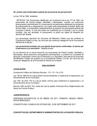 38. ¿Cómo está conformada la planta de personal de las personerías?
La Ley 136 de 1994, establece:
“ARTÍCULO 168. Personerías. Modificado por el artículo 8 de la Ley 177 de 1994. Las
personerías del Distrito Capital, Distritales y Municipales, cuentan con autonomía
presupuestal y administrativa. En consecuencia,los personeros elaborarán los proyectos
de presupuesto de su dependencia, los cuales serán presentados al Alcalde dentro del
término legal, e incorporados respectivamente al proyecto de presupuesto general del
municipio o distrito, el cual sólo podrá ser modificado por el Concejo y por su propia
iniciativa. Una vez aprobado, el presupuesto no podrá ser objeto de traslados por
decisión del Alcalde.
Las personerías ejercerán las funciones del Ministerio Público que les confieren la
Constitución Política y la ley, así como las que reciba por delegación de la Procuraduría
General de la Nación.
Las personerías contarán con una planta de personal, conformada, al menos por
el personero y un secretario.” (Negrilla propia)
En los términos de la norma transcrita, las personerías del Distrito Capital, Distritales y
Municipales, tienen autonomía presupuestal y administrativa, y contarán con una planta de
personal, conformada, mínimo por el Personero y un Secretario, para ejercer las funciones
del Ministerio Público de acuerdo con la Constitución Política y la ley, así como las que
reciba por delegación de la Procuraduría General de la Nación.
BIBLIOGRAFÍA
LEGISLACIÓN
Constitución Política de Colombia Articulos. 113, 117, 118 y 313.
Ley 136 de 1994 Por la cual se dictan normas tendientes a modernizar la organización y el
funcionamiento de los municipios.
Ley 1551 de 2012 “Por la cual se dictan normas para modernizar la organización y el
funcionamiento de los municipios”.
Decreto 1083 de 2015 “Por medio del cual se expide el Decreto Único Reglamentario del
Sector de Función Pública.”
JURISPRUDENCIA
SENTENCIA 2016-00219 DE 23 DE MARZO DE 2017. PONENTE: ARAÚJO OÑATE,
ROCÍO MERCEDES.
CONCEPTO DEL CONSEJO DE ESTADO DEL 19 DE SEPTIEMBRE DE 2017.
CONCEPTOS DEL DEPARTAMENTO ADMINISTRATIVO DE LAFUNCIÓN PÚBLICA:
 