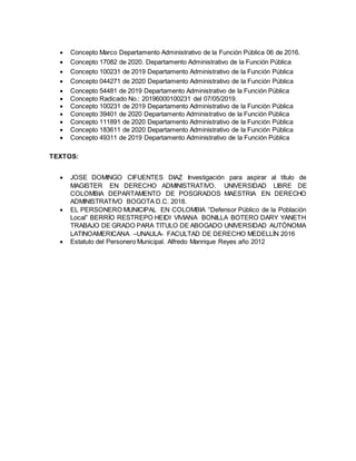  Concepto Marco Departamento Administrativo de la Función Pública 06 de 2016.
 Concepto 17082 de 2020. Departamento Administrativo de la Función Pública
 Concepto 100231 de 2019 Departamento Administrativo de la Función Pública
 Concepto 044271 de 2020 Departamento Administrativo de la Función Pública
 Concepto 54481 de 2019 Departamento Administrativo de la Función Pública
 Concepto Radicado No.: 20196000100231 del 07/05/2019.
 Concepto 100231 de 2019 Departamento Administrativo de la Función Pública
 Concepto 39401 de 2020 Departamento Administrativo de la Función Pública
 Concepto 111891 de 2020 Departamento Administrativo de la Función Pública
 Concepto 183611 de 2020 Departamento Administrativo de la Función Pública
 Concepto 49311 de 2019 Departamento Administrativo de la Función Pública
TEXTOS:
 JOSE DOMINGO CIFUENTES DIAZ Investigación para aspirar al título de
MAGISTER EN DERECHO ADMINISTRATIVO. UNIVERSIDAD LIBRE DE
COLOMBIA DEPARTAMENTO DE POSGRADOS MAESTRIA EN DERECHO
ADMINISTRATIVO BOGOTA D.C. 2018.
 EL PERSONERO MUNICIPAL EN COLOMBIA “Defensor Público de la Población
Local” BERRÍO RESTREPO HEIDI VIVIANA BONILLA BOTERO DARY YANETH
TRABAJO DE GRADO PARA TITULO DE ABOGADO UNIVERSIDAD AUTÓNOMA
LATINOAMERICANA –UNAULA- FACULTAD DE DERECHO MEDELLÍN 2016
 Estatuto del Personero Municipal. Alfredo Manrique Reyes año 2012
 