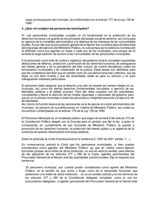cargo al presupuesto del municipio, de conformidad con el artículo 177 de la Ley 136 de
1994.”
3. ¿Que rol cumplen las personerías municipales?
R/. Las personerías municipales cumplen un rol fundamental en la protección de los
derechos humanos y la guarda de los principios del estado social de derecho, así como para
la vigencia de la moralidad administrativa y la defensa de los intereses de las comunidades
locales. Es por ello que la procuraduría general de la Nación las considera pieza fundamental
del engranaje del ejercicio del Ministerio Público, no solo porque así lo ordena la Constitución
al definirlas como sus agentes en todos y cada uno de los municipios, sino porque así lo
amerita la larga tradición de servicio a las comunidades de las personerías municipales.
A la personería como ente de control y vigilancia del gobierno local le competen importantes
atribuciones de defensa, protección y promoción de los derechos humanos, de salvaguarda
del interés general y de la prevalencia del bien común; de control disciplinario sobre los
funcionarios municipales y de colaborador de la justicia. Estas tareas son definitivas para
que los ciudadanos perciban que en verdad viven en una democracia real y efectiva, que las
leyes no son letra muerta y que las autoridades están es para su servicio y no para
salvaguardar intereses particulares.
El personero debe asegurar que el derecho a la vida se respete de manera íntegra en su
municipio, así como los demás derechos fundamentales vinculados a ejercicio de las
libertades públicas y al debido proceso. Para ello debe cooperar con las autoridades
competentes y llamar la atención de los niveles regionales y nacionales del gobierno para
que en su municipio se proteja a todas las personas su integridad personal y el ejercicio de
las libertades.
Así mismo,la función básica de las personerías es la de ejercer el control administrativo del
municipio, sin perjuicio de sus atribuciones en materia de Ministerio Público, las cuales se
encuentran contempladas en el artículo 178 de la Ley 136 de 1994.
El Personero Municipal es un empleado público que según el numeral 8 del artículo 313 de
la Constitución Política elegido por el Concejo para el período que fije la ley, a quien le
corresponde, en cumplimiento de sus funciones de Ministerio Público, la guarda y
promoción de los derechos humanos, la protección del interés público y la vigilancia de la
conducta de quienes desempeñan funciones públicas.
Sobre el particular la Corte Constitucional en la sentencia C-1067 de 2001 señalo: “(…)
En consecuencia, precisó la Corte que los personeros municipales, si bien pueden
considerarse como agentes del Ministerio Público, ya que en ciertos casos ejercen
funciones propias de la órbita de dicha institución, no son en estricto sentido, para efectos
de dar aplicación de los artículos 277 y 280 de la Carta, agentes permanentes del
Procurador General de la Nación ante las autoridades jurisdiccionales. Dijo al respecto esa
sentencia:
“El personero municipal, aun cuando puede considerarse como agente del Ministerio
Público, en el sentido de que actúa o funge como tal al desarrollar funciones que
pertenecen a la órbita de dicha institución, no es en sentido estricto y en los términos de
los artículos 277 y 280 de la Constitución delegado inmediato, como lo son los
procuradores delegados, ni agente permanente del Procurador General de la Nación ante
 
