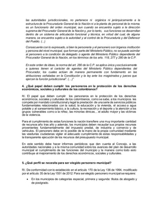 las autoridades jurisdiccionales, no pertenece ni orgánica ni jerárquicamente a la
estructura de la Procuraduría General de la Nación ni a la planta de personal de la misma;
es un funcionario del orden municipal, aun cuando se encuentra sujeto a la dirección
suprema del Procurador General de la Nación y, por lo tanto, sus funciones se desarrollan
dentro de un sistema de articulación funcional y técnica, en virtud del cual, de alguna
manera, se encuentra sujeto a la autoridad y al control de la Procuraduría y del Defensor
del Pueblo. (...)
Consecuente con lo expresado, si bien la personería y el personero son órganos institución
y persona del nivel municipal, que forman parte del Ministerio Público, no se puede asimilar
al personero a la condición de delegado o agente del Ministerio Público dependiente del
Procurador General de la Nación, en los términos de los arts. 118, 277 y 280 de la C.P.
En este orden de ideas, la norma del art. 280 de la C.P. se aplica única y exclusivamente
a quienes tienen el carácter de agentes del Ministerio Público dependientes del
Procurador, los cuales actúan de manera permanente con fundamento en las
atribuciones señaladas en la Constitución y la ley ante los magistrados y jueces que
ejercen la función jurisdiccional”. (…)”
4. ¿Qué papel deben cumplir los personeros en la protección de los derechos
económicos, sociales y culturales de los colombianos?
R/. El papel que deben cumplir los personeros en la protección de los derechos
económicos, sociales y culturales de los colombianos, como se sabe, a los municipios les
compete por mandato constitucional y legal la prestación de una serie de servicios públicos
fundamentales relacionados con la salud, la educación y la vivienda, el acceso a agua
potable y al saneamiento básico, a la cultura, la recreación y el deporte y la atención a los
grupos vulnerables como a la niñez, las minorías étnicas, , el adulto mayor y las víctimas
de la violencia.
Para el cumplimiento de estas funciones la nación transfiere una muy importante cantidad
de recursos año tras año y además, los municipios deben recaudar sus propios recursos
provenientes fundamentalmente del impuesto predial, de industria y comercio y de
vehículos. El personero debe en lo posible de la mano de la propia comunidad mediante
las veedurías ciudadanas vigilar el adecuado cumplimiento de estas responsabilidades y
la transparente ejecución de los recursos del presupuesto municipal.
En este sentido debe hacer informes periódicos que den cuenta al Concejo, a las
autoridades nacionales y a la misma comunidad sobre los avances del plan de desarrollo
municipal el cumplimiento de las funciones del municipio y la manera como todo esto
contribuye al mejoramiento de los derechos económicos, sociales y culturales.
5. ¿Qué perfil se necesita para ser elegido personero municipal?
R/. De conformidad con lo establecido en el artículo 170 de la Ley 136 de 1994, modificado
por el artículo 35 de la Ley 1551 de 2012: Para serelegido personero municipal serequiere:
 En los municipios de categorías especial, primera y segunda: títulos de abogado y
de postgrado.
 