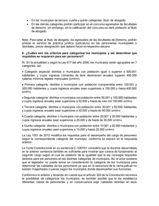  En los municipios de tercera, cuarta y quinta categorías: título de abogado.
 En las demás categorías podrán participar en el concurso egresados de facultades
de derecho, sin embargo, en la calificación del concurso se dará prelación al título
de abogado.
Nota: Para optar al título de abogado, los egresados de las facultades de Derecho, podrán
prestar el servicio de práctica jurídica (judicatura) en las personerías municipales o
distritales, previa designación que deberá hacer el respectivo decano.
6. ¿Cuáles son los criterios para categorizar los municipios y así determinar que
requisitos se requieren para ser personero?
R/. En la actualidad y según la Ley 617 del año 2000, los municipios están agrupados en 7
categorías, así:
 Categoría especial: distritos o municipios con población igual o superior a 500.001
habitantes y cuyos ingresos corrientes de libre destinación anuales superen 400.000
salarios mínimos legales mensuales (smlmv).
 Primera categoría: distritos o municipios con población comprendida entre 100.001 y
500.000 habitantes y cuyos ingresos anuales sean superiores a 100.000 y hasta 400.000
smlmv.
 Segunda categoría: distritos o municipios conpoblación entre 50.001 y 100.000 habitantes
y cuyos ingresos anuales sean superiores a 50.000 y hasta de cien mil 100.000 smlmv.
 Tercera categoría: distritos o municipios con población entre 30.001 y 50.000 habitantes
y cuyos ingresos anuales sean superiores a 30.000 y hasta de 50.000 smlmv.
 Cuarta categoría: distritos o municipios con población entre 20.001 y 30.000 habitantes y
cuyos ingresos anuales sean superiores a 25.000 y de hasta de 30.000 smlmv.
 Quinta categoría: distritos o municipios con población entre 10.001 y 20.000 habitantes y
cuyos ingresos anuales sean superiores a 15.000 y hasta 25.000 smlmv.
La Ley 1551 de 2012 modifica los requisitos para el desempeño del cargo de personero
según la correspondiente categoría del municipio, conforme se expuso en la respuesta
anterior.
La Corte Constitucional en su sentencia C-1067/01 considera que la doctrina desarrollada
en la anterior sentencia también es suficiente para mostrar que carece de fundamento el
segundo cargo según el cual es violatorio de la igualdad que la ley consagre requisitos
distintos para ser personero en las distintas categorías de municipios. Así el actor sostiene
que el legislador no puede tomar en consideración la categoría de los municipios para
determinar las calidades de los personeros ya que en la estructura de la rama judicial no
existen magistrados o jueces según los municipios donde desempeñan sus funciones.
Conforme a lo anterior y teniendo en cuenta que el artículo 320 de la Constitución reconoce
la posibilidad de categorizar los municipios, es también posible que la ley establezca
diferentes clases de personerías y en consecuencia exija calidades distintas en esos
 