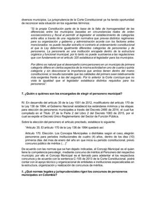 diversos municipios. La jurisprudencia de la Corte Constitucional ya ha tenido oportunidad
de reconocer esta situación en los siguientes términos:
“Si la propia Constitución parte de la base de la falta de homogeneidad de las
diferencias entre los municipios basadas en circunstancias reales de orden
socioeconómico y fiscal al permitir al legislador el establecimiento de categorías
entre ellos a través de una regulación normativa que prevea distintos regímenes
para su organización y gobierno y administración acorde con los factores antes
mencionados no puede resultar extraño ni contrario al ordenamiento constitucional
el que la Ley determine igualmente diferentes categorías de personerías y de
personeros. La personería es una institución encajada dentro de la estructura
orgánica y funcional municipal; por lo tanto no puede sustraerse a las regulaciones
que con fundamento en el artículo 320 establezca el legislador para los municipios.
Por último es natural que el desempeño comopersonero en un municipio de primera
categoría difiera en ciertos aspectos de la mismaactividad en uno de cuarta o quinta
categoría y sin desconocer la importancia que ambos tienen dentro del marco
constitucional, si resulta razonable que las calidades del primero sean relativamente
más exigentes frente a las del segundo. Por lo anterior la Corte concluye que no
viola la igualdad que el legislador establezca distintos requisitos para los
personeros”.
7. ¿Quién o quiénes son los encargados de elegir el personero municipal?
R/. En desarrollo del artículo 35 de la Ley 1551 de 2012, modificatorio del artículo 170 de
la Ley 136 de 1994, el Gobierno Nacional estableció los estándares mínimos y las etapas
para elección de personeros municipales a través del Decreto 2485 de 2014, el cual fue
compilado en el Título 27 de la Parte 2 del Libro 2 del Decreto 1083 de 2015, por el
cual se expide el Decreto Único Reglamentario del Sector de Función Pública.
Sobre la elección del personero el artículo precitado, establece lo siguiente:
“Artículo 35. El artículo 170 de la Ley 136 de 1994 quedará así:
Artículo 170. Elección. Los Concejos Municipales o distritales según el caso, elegirán
personeros para periodos institucionales de cuatro (4) años, dentro de los diez (10)
primeros días del mes de enero del año en que inicia su periodo constitucional, previo
concurso público de méritos (…)”
De acuerdo con las normas que se han dejado indicadas, el Concejo Municipal es el quien
tiene la competencia para elegir, mediante concurso de méritos al Personero del respectivo
municipio; por ello el Concejo Municipal es el llamado para adelantar el los respectivos
concursos y de acuerdo con la sentencia C-105 de 2013 de la Corte Constitucional, podrá
contar con el apoyo técnico y organizacional de entidades e instituciones especializadas en
la estructura, organización y realización de concursos de méritos.
8. ¿Qué normas legales y jurisprudenciales rigen los concursos de personeros
municipales en Colombia?
 