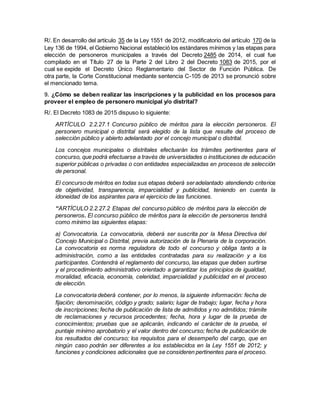 R/. En desarrollo del artículo 35 de la Ley 1551 de 2012, modificatorio del artículo 170 de la
Ley 136 de 1994, el Gobierno Nacional estableció los estándares mínimos y las etapas para
elección de personeros municipales a través del Decreto 2485 de 2014, el cual fue
compilado en el Título 27 de la Parte 2 del Libro 2 del Decreto 1083 de 2015, por el
cual se expide el Decreto Único Reglamentario del Sector de Función Pública. De
otra parte, la Corte Constitucional mediante sentencia C-105 de 2013 se pronunció sobre
el mencionado tema.
9. ¿Cómo se deben realizar las inscripciones y la publicidad en los procesos para
proveer el empleo de personero municipal y/o distrital?
R/. El Decreto 1083 de 2015 dispuso lo siguiente:
ARTÍCULO 2.2.27.1 Concurso público de méritos para la elección personeros. El
personero municipal o distrital será elegido de la lista que resulte del proceso de
selección público y abierto adelantado por el concejo municipal o distrital.
Los concejos municipales o distritales efectuarán los trámites pertinentes para el
concurso, que podrá efectuarse a través de universidades o instituciones de educación
superior públicas o privadas o con entidades especializadas en procesos de selección
de personal.
El concursode méritos en todas sus etapas deberá seradelantado atendiendo criterios
de objetividad, transparencia, imparcialidad y publicidad, teniendo en cuenta la
idoneidad de los aspirantes para el ejercicio de las funciones.
“ARTÍCULO 2.2.27.2 Etapas del concurso público de méritos para la elección de
personeros. El concurso público de méritos para la elección de personeros tendrá
como mínimo las siguientes etapas:
a) Convocatoria. La convocatoria, deberá ser suscrita por la Mesa Directiva del
Concejo Municipal o Distrital, previa autorización de la Plenaria de la corporación.
La convocatoria es norma reguladora de todo el concurso y obliga tanto a la
administración, como a las entidades contratadas para su realización y a los
participantes. Contendrá el reglamento del concurso, las etapas que deben surtirse
y el procedimiento administrativo orientado a garantizar los principios de igualdad,
moralidad, eficacia, economía, celeridad, imparcialidad y publicidad en el proceso
de elección.
La convocatoria deberá contener, por lo menos, la siguiente información: fecha de
fijación; denominación, código y grado; salario; lugar de trabajo; lugar, fecha y hora
de inscripciones; fecha de publicación de lista de admitidos y no admitidos; trámite
de reclamaciones y recursos procedentes; fecha, hora y lugar de la prueba de
conocimientos; pruebas que se aplicarán, indicando el carácter de la prueba, el
puntaje mínimo aprobatorio y el valor dentro del concurso; fecha de publicación de
los resultados del concurso; los requisitos para el desempeño del cargo, que en
ningún caso podrán ser diferentes a los establecidos en la Ley 1551 de 2012; y
funciones y condiciones adicionales que se consideren pertinentes para el proceso.
 