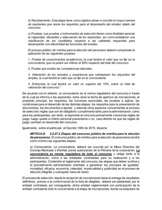 b) Reclutamiento. Esta etapa tiene como objetivo atraer e inscribir el mayor número
de aspirantes que reúna los requisitos para el desempeño del empleo objeto del
concurso.
c) Pruebas. Las pruebas o instrumentos de selección tienen como finalidad apreciar
la capacidad, idoneidad y adecuación de los aspirantes, así como establecer una
clasificación de los candidatos respecto a las calidades requeridas para
desempeñar con efectividad las funciones del empleo.
El proceso público de méritos para la elección del personero deberá comprender la
aplicación de las siguientes pruebas:
1. Prueba de conocimientos académicos, la cual tendrá el valor que se fije en la
convocatoria, que no podrá ser inferior al 60% respecto del total del concurso.
2. Prueba que evalúe las competencias laborales.
3. Valoración de los estudios y experiencia que sobrepasen los requisitos del
empleo, la cual tendrá el valor que se fije en la convocatoria.
4. Entrevista, la cual tendrá un valor no superior del 10%, sobre un total de
valoración del concurso.”
De acuerdo con lo anterior, la convocatoria es la norma reguladora del concurso a través
de la cual se informa a los aspirantes, entre otros la fecha de apertura de inscripciones, el
propósito principal, los requisitos, las funciones esenciales, las pruebas a aplicar, las
condiciones para el desarrollo de las distintas etapas, los requisitos para la presentación de
documentos, los documentos a aportar y además otros aspectos concernientes al proceso
de selección;reglas que son de obligatorio cumplimiento tanto para la administración, como
para los participantes, por tanto, el aspirante al concurso previamente conoce las reglas de
juego, luego queda a criterio personal presentarse o no, caso distinto es que las reglas de
juego cambian en desarrollo del concurso.
Igualmente, sobre el particular, el Decreto 1083 de 2015, dispone:
ARTÍCULO 2.2.27.2 Etapas del concurso público de méritos para la elección
de personeros. El concursopúblico de méritos para la elección de personeros tendrá
como mínimo las siguientes etapas:
a) Convocatoria. La convocatoria, deberá ser suscrita por la Mesa Directiva del
Concejo Municipal o Distrital, previa autorización de la Plenaria de la corporación. La
convocatoria es norma reguladora de todo el concurso y obliga tanto a la
administración, como a las entidades contratadas para su realización y a los
participantes. Contendrá el reglamento del concurso, las etapas que deben surtirse y
el procedimiento administrativo orientado a garantizar los principios de igualdad,
moralidad, eficacia, economía, celeridad, imparcialidad y publicidad en el proceso de
elección.(Negrilla y subrayado fuera de texto)
El procesode selección, desde la recepción de inscripciones hasta la entrega de resultados
definitivos, previos a la conformación de la lista de elegibles, deberá ser adelantado por la
entidad contratada; por consiguiente, dicha entidad reglamentará con participación de la
entidad contratante todo lo concerniente a la etapa de inscripciones, donde se estipulará de
 