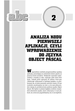 poprzednim rozdziale przygotowaliśmy zgrabną
aplikację, pozwalającą na zmienianie koloru panelu za
pomocą trzech suwaków. Większość czynności wyko-
naliśmy z myszką w ręku, wpisując tylko dwie linie
kodu. Jednak jeżeli zajrzymy do plików Unit1.pas
i Kolory.dpr widocznych w katalogu projektu, to prze-
konamy się, że kodu powstało znacznie więcej. W tym
rozdziale zanalizujemy ów kod, co da nam jednocze-
śnie okazję do przedstawienia podstaw języka Object
Pascal. Nie będzie to jednak dogłębne studium wszyst-
kich elementów języka, które zobaczymy w tych pli-
kach, bo wówczas pogubilibyśmy się w szczegółach.
 