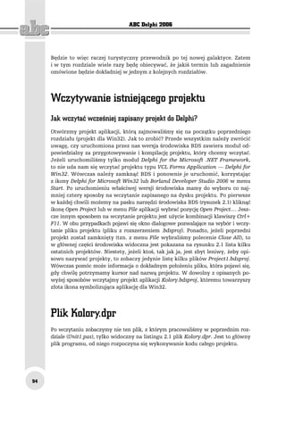 ABC Delphi 2006




     Będzie to więc raczej turystyczny przewodnik po tej nowej galaktyce. Zatem
     i w tym rozdziale wiele razy będę obiecywać, że jakiś termin lub zagadnienie
     omówione będzie dokładniej w jednym z kolejnych rozdziałów.




     Jak wczytać wcześniej zapisany projekt do Delphi?
     Otwórzmy projekt aplikacji, którą zajmowaliśmy się na początku poprzedniego
     rozdziału (projekt dla Win32). Jak to zrobić? Przede wszystkim należy zwrócić
     uwagę, czy uruchomiona przez nas wersja środowiska BDS zawiera moduł od-
     powiedzialny za przygotowywanie i kompilację projektu, który chcemy wczytać.
     Jeżeli uruchomiliśmy tylko moduł Delphi for the Microsoft .NET Framework,
     to nie uda nam się wczytać projektu typu VCL Forms Application — Delphi for
     Win32. Wówczas należy zamknąć BDS i ponownie je uruchomić, korzystając
     z ikony Delphi for Microsoft Win32 lub Borland Developer Studio 2006 w menu
     Start. Po uruchomieniu właściwej wersji środowiska mamy do wyboru co naj-
     mniej cztery sposoby na wczytanie zapisanego na dysku projektu. Po pierwsze
     w każdej chwili możemy na pasku narzędzi środowiska BDS (rysunek 2.1) kliknąć
     ikonę Open Project lub w menu File aplikacji wybrać pozycję Open Project.... Jesz-
     cze innym sposobem na wczytanie projektu jest użycie kombinacji klawiszy Ctrl+
     F11. W obu przypadkach pojawi się okno dialogowe pozwalające na wybór i wczy-
     tanie pliku projektu (pliku z rozszerzeniem .bdsproj). Ponadto, jeżeli poprzedni
     projekt został zamknięty (tzn. z menu File wybraliśmy polecenie Close All), to
     w głównej części środowiska widoczna jest pokazana na rysunku 2.1 lista kilku
     ostatnich projektów. Niestety, jeżeli ktoś, tak jak ja, jest zbyt leniwy, żeby opi-
     sowo nazywać projekty, to zobaczy jedynie listę kilku plików Project1.bdsproj.
     Wówczas pomóc może informacja o dokładnym położeniu pliku, która pojawi się,
     gdy chwilę potrzymamy kursor nad nazwą projektu. W dowolny z opisanych po-
     wyżej sposobów wczytajmy projekt aplikacji Kolory.bdsproj, któremu towarzyszy
     złota ikona symbolizująca aplikację dla Win32.




     Po wczytaniu zobaczymy nie ten plik, z którym pracowaliśmy w poprzednim roz-
     dziale (Unit1.pas), tylko widoczny na listingu 2.1 plik Kolory.dpr. Jest to główny
     plik programu, od niego rozpoczyna się wykonywanie kodu całego projektu.




54
 