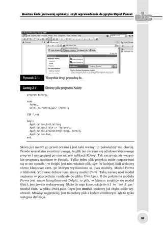 Analiza kodu pierwszej aplikacji, czyli wprowadzenie do języka Object Pascal




 Rysunek 2.1.    Wszystkie drogi prowadzą do...

 Listing 2.1.    Główny plik programu Kolory
    program Kolory;

    uses
      Forms,
      Unit1 in 'Unit1.pas' {Form1};

    {$R *.res}

    begin
      Application.Initialize;
      Application.Title := 'Kolory';
      Application.CreateForm(TForm1, Form1);
      Application.Run;
    end.


Skoro już mamy go przed oczami i jest taki ważny, to poświęćmy mu chwilę.
Przede wszystkim zwróćmy uwagę, że plik ten zaczyna się od słowa kluczowego
program i następującej po nim nazwie aplikacji Kolory. Tak zaczynają się wszyst-
kie programy napisane w Pascalu. Tylko jeden plik projektu może rozpoczynać
się w ten sposób, i w Delphi jest nim właśnie plik .dpr. W kolejnej linii widzimy
słowo kluczowe uses, po którym wymienione są dwa moduły. Moduł Forms
z biblioteki VCL oraz dobrze nam znany moduł Unit1. Taką nazwę nosi moduł
zapisany w poprzednim rozdziale do pliku Unit1.pas. O ile położenie modułu
Forms jest znane kompilatorowi Delphi, to plik, w którym znajduje się moduł
Unit1, jest jawnie wskazywany. Służy do tego konstrukcja Unit1 in 'Unit1.pas'
(moduł Unit1 w pliku Unit1.pas). Czym jest moduł, możemy już chyba sobie wy-
obrazić. Mówiąc najprościej, jest to osobny plik z kodem źródłowym. Ale to tylko
wstępna definicja.




                                                                                    55
 