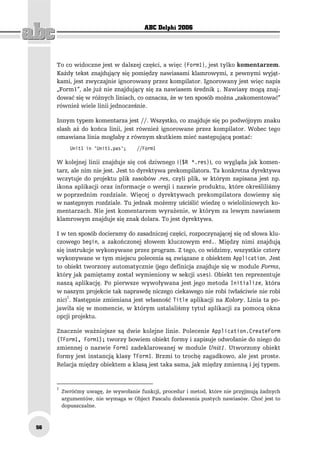 ABC Delphi 2006




     To co widoczne jest w dalszej części, a więc {Form1}, jest tylko komentarzem.
     Każdy tekst znajdujący się pomiędzy nawiasami klamrowymi, z pewnymi wyjąt-
     kami, jest zwyczajnie ignorowany przez kompilator. Ignorowany jest więc napis
     „Form1”, ale już nie znajdujący się za nawiasem średnik ;. Nawiasy mogą znaj-
     dować się w różnych liniach, co oznacza, że w ten sposób można „zakomentować”
     również wiele linii jednocześnie.

     Innym typem komentarza jest //. Wszystko, co znajduje się po podwójnym znaku
     slash aż do końca linii, jest również ignorowane przez kompilator. Wobec tego
     omawiana linia mogłaby z równym skutkiem mieć następującą postać:
            Unit1 in 'Unit1.pas';    //Form1

     W kolejnej linii znajduje się coś dziwnego ({$R *.res}), co wygląda jak komen-
     tarz, ale nim nie jest. Jest to dyrektywa prekompilatora. Ta konkretna dyrektywa
     wczytuje do projektu plik zasobów .res, czyli plik, w którym zapisana jest np.
     ikona aplikacji oraz informacje o wersji i nazwie produktu, które określiliśmy
     w poprzednim rozdziale. Więcej o dyrektywach prekompilatora dowiemy się
     w następnym rozdziale. Tu jednak możemy uściślić wiedzę o wieloliniowych ko-
     mentarzach. Nie jest komentarzem wyrażenie, w którym za lewym nawiasem
     klamrowym znajduje się znak dolara. To jest dyrektywa.

     I w ten sposób docieramy do zasadniczej części, rozpoczynającej się od słowa klu-
     czowego begin, a zakończonej słowem kluczowym end.. Między nimi znajdują
     się instrukcje wykonywane przez program. Z tego, co widzimy, wszystkie cztery
     wykonywane w tym miejscu polecenia są związane z obiektem Application. Jest
     to obiekt tworzony automatycznie (jego definicja znajduje się w module Forms,
     który jak pamiętamy został wymieniony w sekcji uses). Obiekt ten reprezentuje
     naszą aplikację. Po pierwsze wywoływana jest jego metoda Initialize, która
     w naszym projekcie tak naprawdę niczego ciekawego nie robi (właściwie nie robi
     nic)1. Następnie zmieniana jest własność Title aplikacji na Kolory. Linia ta po-
     jawiła się w momencie, w którym ustalaliśmy tytuł aplikacji za pomocą okna
     opcji projektu.

     Znacznie ważniejsze są dwie kolejne linie. Polecenie Application.CreateForm
     (TForm1, Form1); tworzy bowiem obiekt formy i zapisuje odwołanie do niego do
     zmiennej o nazwie Form1 zadeklarowanej w module Unit1. Utworzony obiekt
     formy jest instancją klasy TForm1. Brzmi to trochę zagadkowo, ale jest proste.
     Relacja między obiektem a klasą jest taka sama, jak między zmienną i jej typem.


     1
         Zwróćmy uwagę, że wywołanie funkcji, procedur i metod, które nie przyjmują żadnych
         argumentów, nie wymaga w Object Pascalu dodawania pustych nawiasów. Choć jest to
         dopuszczalne.



56
 