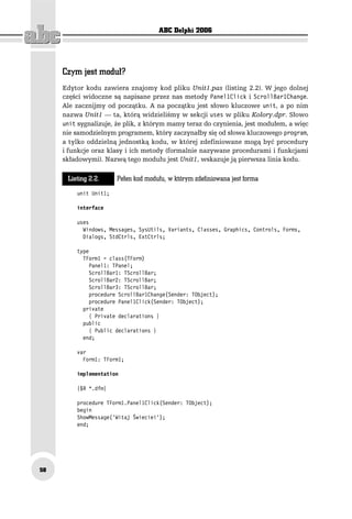 ABC Delphi 2006




     Czym jest moduł?
     Edytor kodu zawiera znajomy kod pliku Unit1.pas (listing 2.2). W jego dolnej
     części widoczne są napisane przez nas metody Panel1Click i ScrollBar1Change.
     Ale zacznijmy od początku. A na początku jest słowo kluczowe unit, a po nim
     nazwa Unit1 — ta, którą widzieliśmy w sekcji uses w pliku Kolory.dpr. Słowo
     unit sygnalizuje, że plik, z którym mamy teraz do czynienia, jest modułem, a więc
     nie samodzielnym programem, który zaczynałby się od słowa kluczowego program,
     a tylko oddzielną jednostką kodu, w której zdefiniowane mogą być procedury
     i funkcje oraz klasy i ich metody (formalnie nazywane procedurami i funkcjami
     składowymi). Nazwą tego modułu jest Unit1, wskazuje ją pierwsza linia kodu.

      Listing 2.2.     Pełen kod modułu, w którym zdefiniowana jest forma
         unit Unit1;

         interface

         uses
           Windows, Messages, SysUtils, Variants, Classes, Graphics, Controls, Forms,
           Dialogs, StdCtrls, ExtCtrls;

         type
           TForm1 = class(TForm)
              Panel1: TPanel;
              ScrollBar1: TScrollBar;
              ScrollBar2: TScrollBar;
              ScrollBar3: TScrollBar;
              procedure ScrollBar1Change(Sender: TObject);
              procedure Panel1Click(Sender: TObject);
           private
              { Private declarations }
           public
              { Public declarations }
           end;

         var
           Form1: TForm1;

         implementation

         {$R *.dfm}

         procedure TForm1.Panel1Click(Sender: TObject);
         begin
         ShowMessage('Witaj Świecie!');
         end;




58
 