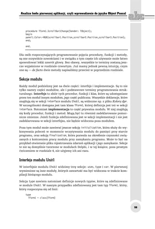 Analiza kodu pierwszej aplikacji, czyli wprowadzenie do języka Object Pascal




    procedure TForm1.ScrollBar1Change(Sender: TObject);
    begin
    panel1.Color:=RGB(scrollbar1.Position,scrollbar2.Position,scrollbar3.Position);
    end;

    end.


Dla osób rozpoczynających programowanie pojęcia procedury, funkcji i metody,
są one oczywiście nowościami i w związku z tym częste ich używanie może łatwo
spowodować lekki zawrót głowy. Bez obawy, wszystkie te terminy zostaną jesz-
cze wyjaśnione w rozdziale czwartym. Już mamy jednak pewną intuicję, czym
one są — de facto dwie metody napisaliśmy przecież w poprzednim rozdziale.


Sekcje modułu
Każdy moduł podzielony jest na dwie części: interfejs i implementacje. Są to nie
tylko nazwy części modułów, ale i podstawowe terminy programowania struk-
turalnego. Interfejs to zbiór tych procedur, funkcji i klas, które są udostępniane
przez ten moduł innym modułom, jego część publiczna. Wszystkie deklaracje, które
znajdują się w sekcji interface modułu Unit1, są widoczne np. z pliku Kolory.dpr.
W szczególności dostępna jest tam klasa TForm1, której definicja jest też w sekcji
interface. Natomiast implementacja to część prywatna modułu. W niej znajdują
się kody procedur, funkcji i metod. Mogą być tu również zadeklarowane pomoc-
nicze zmienne. Jeżeli funkcja zdefiniowana jest w sekcji implementacji i nie jest
zadeklarowana w sekcji interfejsu, nie będzie widoczna poza modułem.

Poza tym moduł może zawierać jeszcze sekcję initialization, która służy do wy-
konywania poleceń w momencie wczytywania modułu do pamięci przy starcie
programu, oraz sekcję finalization, która pozwala na określenie czynności zwią-
zanych z kończeniem pracy modułu przy zamykaniu programu. Może to być na
przykład otwieranie pliku rejestrowania zdarzeń aplikacji i jego zamykanie. Sekcje
te nie są domyślnie tworzone w modułach Delphi, i w tej książce, poza prostym
ćwiczeniem w rozdziale 4, nie użyjemy ich ani razu.


Interfejs modułu Unit1
W interfejsie modułu Unit1 widzimy trzy sekcje: uses, type i var. W pierwszej
wymienione są inne moduły, których zawartość ma być widoczna w trakcie kom-
pilacji bieżącego modułu.

Sekcja type zawiera natomiast definicje nowych typów, które są zdefiniowane
w module Unit1. W naszym przypadku zdefiniowany jest tam typ TForm1, który,
który rozpoczyna się od linii:
    type
      TForm1 = class(TForm)


                                                                                      59
 