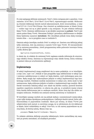 ABC Delphi 2006




     Po niej następują definicje zmiennych: Panel1, która związana jest z panelem, i trzy
     zmienne: ScrollBar1, ScrollBar2 i ScrollBar3, reprezentujące suwaki. Widoczne
     są również deklaracje dwóch metod zdarzeniowych, które stworzyliśmy, a więc
     Panel1Click i ScrollBar1Change. One również są zadeklarowane w klasie formy
     — wobec tego też są w jakiś sposób z nią związane. To jest właśnie definicja
     klasy TForm1. Zmienne zdefiniowane w jej obrębie nazywane są polami. Panel1 jest
     zatem polem klasy TForm1. Natomiast funkcje i procedury zdefiniowane w obrębie
     klasy będziemy nazywać metodami. Nie chciałbym jednak teraz dalej rozwijać
     tematu klas — na to przyjdzie czas w rozdziale 5.

     Ostatnia sekcja interfejsu modułu Unit1 to sekcja var. Zawiera ona definicję jednej
     tylko zmiennej. Jest nią zmienna o nazwie Form1 typu TForm1. W rzeczywistości
     już tę zmienną poznaliśmy. Jeżeli przypomnimy sobie polecenie tworzące formę
     z pliku Kolory.dpr:
         Application.CreateForm(TForm1, Form1);

     to okaże się, że właśnie do zmiennej Form1 zapisana została referencja do utworzo-
     nego obiektu formy. Zmienna ta reprezentuje więc obiekt formy, który widzimy
     w postaci okna po uruchomieniu aplikacji.


     Implementacja
     W sekcji implementacji mogą znajdować się te same podsekcje, co w interfejsie,
     a więc uses, type i var. Jednak w tym przypadku typy zdefiniowane w sekcji type
     i zmienne zadeklarowane w sekcji var będą lokalne, czyli niedostępne poza mo-
     dułem. Będą mogły być wykorzystane jedynie w sekcji implementacji tego kon-
     kretnego modułu. Podobnie moduły wymienione w sekcji uses, która może tu być
     umieszczona, będą widoczne jedynie w kodzie z implementacji tego modułu. Moż-
     liwość tworzenia lokalnej sekcji uses okaże się bardzo ważna; pozwoli bowiem
     zapobiec zapętleniu modułów, co zdarza się, gdy np. w projekcie mamy więcej
     form (każda definiowana jest w osobnym module), które chcą być dla siebie na-
     wzajem widoczne. Problem ten zostanie szerzej omówiony w rozdziale 8.

     W interfejsie naszego modułu nie ma jednak żadnej z wymienionych wyżej sekcji,
     a jest tylko kolejna dyrektywa prekompilatora i definicje dwóch metod, które zde-
     finiowaliśmy w poprzednim rozdziale. Skoro już wiemy, że klasa TForm1 jest
     właścicielem tych metod, to zwróćmy uwagę, że w odróżnieniu do ich deklaracji
     w klasie, które widzieliśmy w sekcji interface, tu ich nazwy poprzedzone są na-
     zwą klasy, do której należą. Mamy więc np.
         procedure TForm1.Panel1Click(Sender: TObject);

     To właśnie odróżnia definicje procedur składowych, które umówiliśmy się nazy-
     wać po prostu metodami, od zwykłych procedur.



60
 