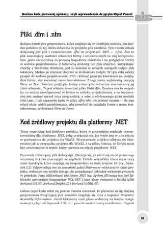 Analiza kodu pierwszej aplikacji, czyli wprowadzenie do języka Object Pascal




Kolejna dyrektywa preprocesora, która znajduje się w interfejsie modułu, jest bar-
dzo podobno do tej, która dołączała do projektu plik zasobów. Tym razem jednak
dołączany jest plik z rozszerzeniem .dfm (w projektach .NET — .nfm). Jest to
plik zawierający wartości własności formy i umieszczonych na niej komponen-
tów, jakie określiliśmy za pomocą inspektora obiektów i na podglądzie formy
w widoku projektowania. Z łatwością możemy ten plik obejrzeć, korzystając
choćby z Notatnika Windows, jest to bowiem w nowych wersjach Delphi plik
tekstowy. Można go również obejrzeć w środowisku Delphi. W tym celu należy
przejść do widoku projektowania (F12) i kliknąć prawym klawiszem na podglą-
dzie formy, aby rozwinąć menu kontekstowe. Z tego menu wybieramy pozycję
View as Text. Zamiast podglądu formy zobaczymy wówczas równoważny jej
zbiór własności. To jest właśnie zawartość pliku Unit1.dfm. Zawiera ona to wszyst-
ko, co można skonfigurować w formie w widoku projektowania, a co bezpiecz-
niej jest usunąć sprzed oczu programisty, a więc z edytowanego pliku modułu
Unit1.pas. I tak naprawdę lepiej w pliku .dfm/.nfm nie grzebać ręcznie — do jego
edycji służy widok projektowania. Aby powrócić do podglądu formy z menu kon-
tekstowego, wybieramy View as Form.




Teraz wczytajmy kod źródłowy projektu, który w poprzednim rozdziale przygo-
towaliśmy dla platformy .NET, żeby przekonać się, jak wiele jest w nim różnic
w porównaniu do projektu dla Win32. Wczytywanie projektu odbywa się iden-
tycznie jak w przypadku projektu dla Win32, z tą jedną różnicą, że Delphi musi
być uruchomione w trybie, który pozwala na edycję projektów .NET.

Ponownie zobaczymy plik Kolory.dpr. Okazuje się, że różni się on od poznanego
wcześniej w kilku znaczących szczegółach. Przede wszystkim rzuca się w oczy
zbiór dyrektyw, które znajdują się bezpośrednio za linią program Kolory; (rysu-
nek 2.2). Odpowiadają one za zawartość gałęzi References widocznej w oknie pro-
jektu; wskazuje ona ścieżki dostępu do zarządzanych bibliotek wykorzystywanych
w projekcie. Poza bibliotekami platformy .NET (np. System.dll) mogą tam być bi-
blioteki zawierające komponenty VCL.NET i inne klasy związane z Delphi (pliki
Borland.Vcl.dll, Borland.Delphi.dll i Borland.VclRtl.dll).

Dalsza część kodu różni się jeszcze dwoma rzeczami. Po pierwsze za dyrektywą
preprocesora wczytującą plik zasobów znajduje się linia z napisem Program/
Assembly Information. Jeżeli klikniemy znak plusa widoczny na lewym margi-
nesie przy tej linii (rysunek 2.2), to... pewnie westchniemy oszołomieni. Pojawi



                                                                                     61
 