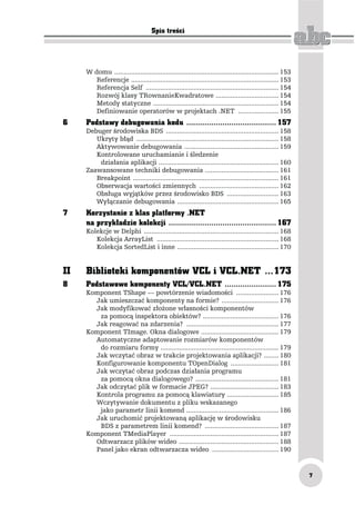 Spis treści




     W domu ......................................................................................... 153
        Referencje ................................................................................ 153
        Referencja Self ........................................................................ 154
        Rozwój klasy TRownanieKwadratowe .................................. 154
        Metody statyczne .................................................................... 154
        Definiowanie operatorów w projektach .NET ...................... 155
6    Podstawy debugowania kodu ........................................ 157
     Debuger środowiska BDS ............................................................. 158
        Ukryty błąd ............................................................................. 158
        Aktywowanie debugowania ................................................... 159
        Kontrolowane uruchamianie i śledzenie
         działania aplikacji ................................................................. 160
     Zaawansowane techniki debugowania ........................................ 161
        Breakpoint ............................................................................... 161
        Obserwacja wartości zmiennych ........................................... 162
        Obsługa wyjątków przez środowisko BDS ............................ 163
        Wyłączanie debugowania ....................................................... 165
7    Korzystanie z klas platformy .NET
     na przykładzie kolekcji ................................................ 167
     Kolekcje w Delphi ......................................................................... 168
        Kolekcja ArrayList .................................................................. 168
        Kolekcja SortedList i inne ....................................................... 170


II   Biblioteki komponentów VCL i VCL.NET ...173
8    Podstawowe komponenty VCL/VCL.NET ....................... 175
     Komponent TShape — powtórzenie wiadomości ....................... 176
       Jak umieszczać komponenty na formie? ............................... 176
       Jak modyfikować złożone własności komponentów
        za pomocą inspektora obiektów? ......................................... 176
       Jak reagować na zdarzenia? .................................................. 177
     Komponent TImage. Okna dialogowe .......................................... 179
       Automatyczne adaptowanie rozmiarów komponentów
        do rozmiaru formy ................................................................ 179
       Jak wczytać obraz w trakcie projektowania aplikacji? ........ 180
       Konfigurowanie komponentu TOpenDialog .......................... 181
       Jak wczytać obraz podczas działania programu
        za pomocą okna dialogowego? ............................................. 181
       Jak odczytać plik w formacie JPEG? ..................................... 183
       Kontrola programu za pomocą klawiatury ............................ 185
       Wczytywanie dokumentu z pliku wskazanego
        jako parametr linii komend .................................................. 186
       Jak uruchomić projektowaną aplikację w środowisku
        BDS z parametrem linii komend? ........................................ 187
     Komponent TMediaPlayer ........................................................... 187
       Odtwarzacz plików wideo ...................................................... 188
       Panel jako ekran odtwarzacza wideo .................................... 190


                                                                                                            7
 