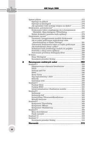 ABC Delphi 2006




         System plików .............................................................................. 272
            Operacje na plikach ................................................................ 273
            Operacje na katalogach .......................................................... 275
            Jak sprawdzić ilość wolnego miejsca na dysku? .................. 275
         Drukowanie „automatyczne” ....................................................... 276
            Drukowanie tekstu znajdującego się w komponencie
              TRichEdit. Okno dialogowe TPrintDialog ........................... 277
            Wybór drukarki z poziomu kodu aplikacji ............................ 279
         Drukowanie „ręczne” ................................................................... 280
            Tworzenie i przygotowanie modułu Drukowanie ................ 280
            Jak w trybie graficznym wydrukować tekst
              przechowywany w klasie TStrings? .................................... 281
            Testowanie drukowania tekstu w trybie graficznym .......... 285
            Jak wydrukować obraz z pliku? ............................................ 286
            Dodawanie kodu źródłowego modułu do projektu ............... 288
            Powtórka z edycji menu aplikacji .......................................... 289
            Testowanie procedury drukującej obraz ............................... 289
         W domu ......................................................................................... 290
            Klasa TStringList .................................................................... 290
            Rozwijanie procedur Drukuj .................................................. 291
     A   Rozwiązania niektórych zadań .....................................293
         Rozdział 3 ..................................................................................... 293
            Zdegenerowane równanie kwadratowe ................................ 293
            Silnia ....................................................................................... 295
            Imitacja pętli for ..................................................................... 296
            NWD ........................................................................................ 296
            Ikony formy ............................................................................ 297
            Typ wyliczeniowy i zbiór ....................................................... 298
            Rekordy ................................................................................... 298
            Instrukcja with ....................................................................... 299
         Rozdział 4 ..................................................................................... 299
            Funkcja Silnia ......................................................................... 299
            Funkcja NWD .......................................................................... 300
            Sekcje initialization i finalization modułu ............................ 301
         Rozdział 5 ..................................................................................... 302
            Referencje ............................................................................... 302
            Referencja Self ........................................................................ 302
            Rozwój klasy TRownanieKwadratowe .................................. 303
            Metody statyczne ................................................................... 304
         Rozdział 8 ..................................................................................... 305
            Komponent TSaveDialog ........................................................ 305
            Komponent TMemo ................................................................ 306
            Komponent TRadioGroup ....................................................... 307
         Rozdział 9 ..................................................................................... 308
            Menu kontekstowe ................................................................. 308
            Pasek narzędzi ........................................................................ 308
         Rozdział 10 ................................................................................... 309
         Rozdział 11 ................................................................................... 310
            Rozwijanie procedur Drukuj .................................................. 310
         Skorowidz ....................................................................315

10
 