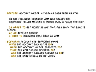 Feature: Account Holder withdraws cash from an ATM
!
In the following scenario, ATM will stands for
Automatic Teller Machine in other word a “Cash machine”.
!
In order to get money at any time, even when the bank is
closed
As an Account Holder
I want to withdraw cash from an ATM
!
Scenario: Account has sufficient funds
Given the account balance is 100€
When the Account Holder requests 20€
Then the ATM should dispense 20€
And the account balance should be 80€
And the card should be returned
@aloyer
 
