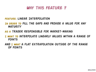 Feature: Linear Interpolation
In order to fill the gaps and provide a value for any
maturity
As a trader responsible for market-making
I want to interpolate linearly values within a range of
points
And I want a flat extrapolation outside of the range
of points
Why this feature ?
@aloyer
 