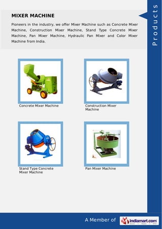 A Member of
MIXER MACHINE
Pioneers in the industry, we oﬀer Mixer Machine such as Concrete Mixer
Machine, Construction Mixer Machine, Stand Type Concrete Mixer
Machine, Pan Mixer Machine, Hydraulic Pan Mixer and Color Mixer
Machine from India.
Concrete Mixer Machine Construction Mixer
Machine
Stand Type Concrete
Mixer Machine
Pan Mixer Machine
Products
 