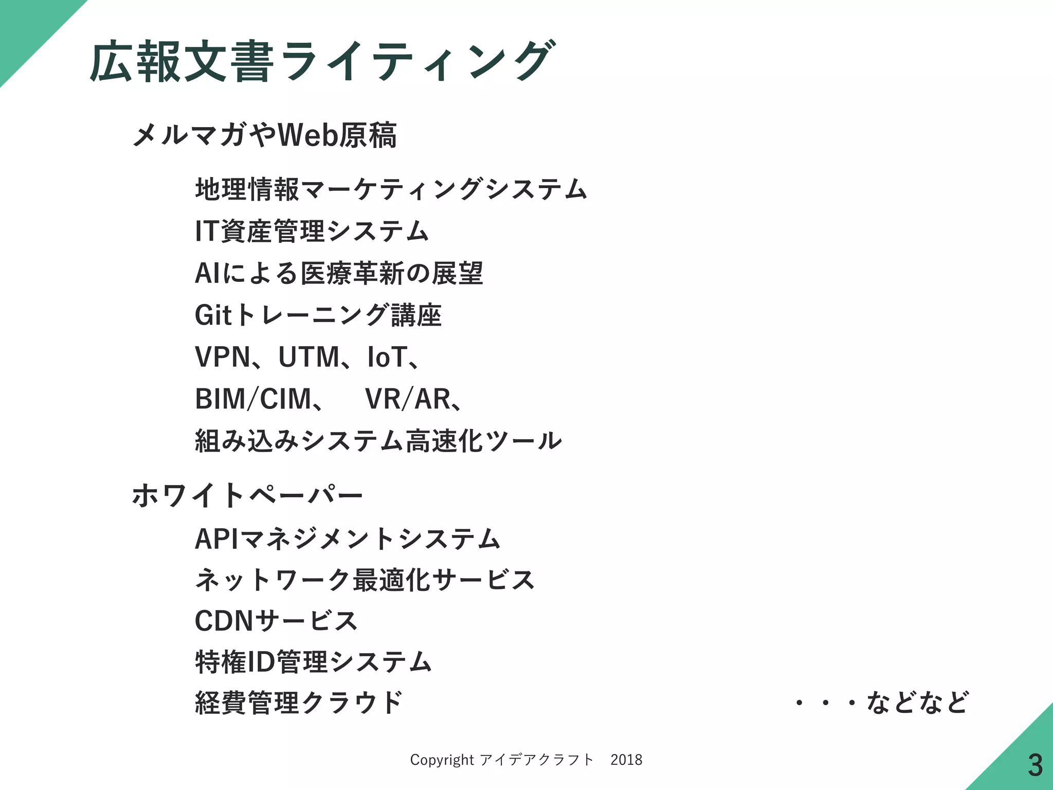 Copyright アイデアクラフト 2018
広報文書ライティング
地理情報マーケティングシステム
APIマネジメントシステム
ネットワーク最適化サービス
ホワイトペーパー
CDNサービス
組み込みシステム高速化ツール
IT資産管理システム
経費管理クラウド
AIによる医療革新の展望
メルマガやWeb原稿
Gitトレーニング講座
VPN、UTM、IoT、
BIM/CIM、 VR/AR、
特権ID管理システム
・・・などなど
3
 