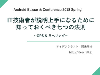 IT技術者が説明上手になるために
知っておくべき七つの法則
～GPS & ラベリング～
アイデアクラフト 開米瑞浩
http://ideacraft.jp
Android Bazaar & Conference 2018 Spring
 