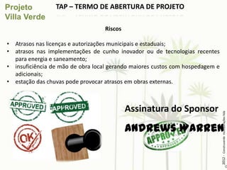 TAP – TERMO DE ABERTURA DE PROJETO

                                   Riscos

• Atrasos nas licenças e autorizações municipais e estaduais;
• atrasos nas implementações de cunho inovador ou de tecnologias recentes
  para energia e saneamento;
• insuficiência de mão de obra local gerando maiores custos com hospedagem e
  adicionais;
• estação das chuvas pode provocar atrasos em obras externas.



                                            Assinatura do Sponsor




                                                                               2012 - Construverde Incorporações ltda
                                            Andrews Warren
 