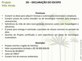 DE – DECLARAÇÃO DO ESCOPO


                                      Premissas
•   Cumprir as datas para adquirir licenças e autorizações municipais e estaduais;
•   Cumprir prazos de cunho inovador ou de tecnologias recentes para energia e
    saneamento;
•   Suficiência da mão de obra local gerando menores custos com hospedagem e
    adicionais;
•   O prazo para entrega é estimado a períodos de chuvas normais no período da
    obra.
•   Gerente de Projeto certificado e com experiência em obras de tecnologias
    sustentáveis.




                                                                                     2012 - Construverde Incorporações ltda
                                       Restrições
•   Projeto restrito a região de Valinhos.
•   Valor orçamentário limitado a R$ 30.000.000,00
•   Terreno de 40.000m²
•   Lotes de 700m²
•   Cumprir leis de reservas ambientais.
 