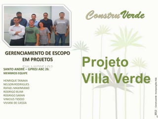 GERENCIAMENTO DE ESCOPO
       EM PROJETOS
SANTO ANDRÉ – GPROJ ABC 26.
MEMBROS EQUIPE




                              2012 - Construverde Incorporações ltda
HENRIQUE TANAKA
NELSON RODRIGUES
RAFAEL MAXIMIANO
RODRIGO BUIM
RODRIGO SARAN
VINICIUS TIOZZO
VIVIANI DE CASSIA
 