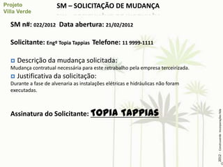 SM – SOLICITAÇÃO DE MUDANÇA

SM n#: 022/2012 Data abertura: 21/02/2012

Solicitante: Engº Topia Tappias Telefone: 11 9999-1111

   Descrição da mudança solicitada:
Mudança contratual necessária para este retrabalho pela empresa terceirizada.
   Justificativa da solicitação:
Durante a fase de alvenaria as instalações elétricas e hidráulicas não foram
executadas.



Assinatura do Solicitante: Topia                 Tappias




                                                                                2012 - Construverde Incorporações ltda
 