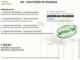 SM – SOLICITAÇÃO DE MUDANÇA

PARECER DO GP
 Impactos identificados – Escopo do projeto:
                                                                                          Parecer do Sponsor:
                                                                                       Aprovada a mudança no escopo do projeto
Acabamento nas paredes identificadas na fase de alvenaria.
                                                                                       Andrews Warren
   Impactos identificados – Tempo do projeto:                                         23/02/2012
Acrescimo de tempo previsto em Projeto em 1 dia.                                       Data, Nome do Autorizador e Assinatura


   Impactos identificados – Custo do projeto:
Acrescimo de custo na fase de alvenaria previsto em Projeto.

   Impactos identificados – Aquisições do projeto:
Alteração no escopo da subcontratada responsável pela fase de alvenaria.




                                                                                                                                 2012 - Construverde Incorporações ltda
F Bras
23/02/2012 Francisco Bras
Data, Nome e Assinatura do GP



* Os processos de Qualidade do projeto, Recursos Humanos, Comunicação, Riscos do projeto não foram impactados.
 