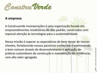 A empresa

A Construverde Incorporações é uma organização focada em
empreendimentos imobiliários de alto padrão, construídos com
especial atenção às tecnologias para a sustentabilidade.

Nossa missão é superar as expectativas de bem morar de nossos
clientes, fortalecendo nossos parceiros comerciais e promovendo




                                                                  2012 - Construverde Incorporações ltda
o bem comum através do desenvolvimento e aplicação de
práticas sustentáveis de construção e manutenção de residências
com alto valor agregado.
 