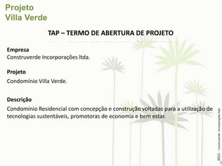 TAP – TERMO DE ABERTURA DE PROJETO

Empresa
Construverde Incorporações ltda.

Projeto
Condomínio Villa Verde.

Descrição
Condomínio Residencial com concepção e construção voltadas para a utilização de




                                                                                  2012 - Construverde Incorporações ltda
tecnologias sustentáveis, promotoras de economia e bem estar.
 