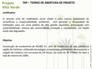 TAP – TERMO DE ABERTURA DE PROJETO


Justificativa

O recente ciclo de mobilidade social aliado a uma cultura globalizada de
consciência e responsabilidade ambiental, vem gerando a necessidade de
habitações para um novo público de alto padrão aquisitivo, preocupado com
sustentabilidade, ansioso por exclusividade, inovação e comodidade, em região
ainda não degradada.


Objetivo




                                                                                    2012 - Construverde Incorporações ltda
Construção de condomínio de 40.000 m2, com 30 residências de alto padrão na
região de Valinhos; utilizando tecnologias sustentáveis, promotoras de economia e
resgate de carbono; em um prazo de 18 meses, ao custo de 30 milhões de reais e
taxa de retorno de 100%.
 