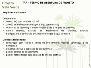 TAP – TERMO DE ABERTURA DE PROJETO


Requisitos do Produto

Condomínio:
• 40.000 m2, com lotes de 700 m2;
• 15.000 m2 de bosque com lago, e área comunitária;
• Utilização de tecnologias de sustentabilidade e resgate de carbono;
• Coleta seletiva, Estação de Tratamento de Efluente,                   Estação
   Biodigestora, distribuição encanada de biogás e água de reuso.

Unidades residencias:
• construção com tijolos e telhas de solocimento, madeira certificada e de




                                                                                  2012 - Construverde Incorporações ltda
   demolição;
• descarte seletivo e captação de água pluvial;
• painéis solares de aquecimento;
• painéis fotovoltáicos para geração de energia elétrica.
 