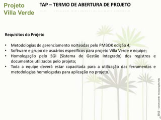 TAP – TERMO DE ABERTURA DE PROJETO




Requisitos do Projeto

• Metodologias de gerenciamento norteadas pelo PMBOK edição 4;
• Software e grupo de usuários específicos para projeto Villa Verde e equipe;
• Homologação pelo SGI (Sistema de Gestão Integrado) dos registros e
  documentos utilizados pelo projeto;
• Toda a equipe deverá estar capacitada para a utilização das ferramentas e
  metodologias homologadas para aplicação no projeto.




                                                                                2012 - Construverde Incorporações ltda
 