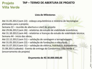 TAP – TERMO DE ABERTURA DE PROJETO


                                Lista de Milestones

Até 31.05.2012 (sem 22) - esboço arquitetônico e relatório de tecnologias
pleiteadas para o projeto;
Semana 22 – reunião de abertura e start do projeto
Até 29.06.2012 (sem 26) - relatórios do estudo de viabilidade econômica;
Até 31.10.2012 (sem 44) - relatórios e licenças do estudo de viabilidade técnica;
Semana 44 - início das obras;
Até 22.12.2012 (sem 51) – validação de sondagem e terraplanagem;
Até 31.05.2013 (sem 22) – validação de fundações e estruturas;
Até 31.07.2013 (sem 31) – validação de elétrica, hidráulica, acabamento;




                                                                                    2012 - Construverde Incorporações ltda
31.08.2013 (sábado) - Evento de entrega do Condomínio Villa Verde e
(encerramento do projeto)

                         Orçamento de R$ 30.000.000,00
 
