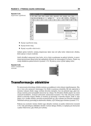 Rozdział 3. ♦ Podstawy rysunku wektorowego                                                           29

Rysunek 3.14.
Kopiowanie wypełnienia




               Kopiuj wypełnienie tutaj,
               Kopiuj kontur tutaj,
               Kopiuj wszystkie właściwości.

         Jednak oprócz kolorów zostaną skopiowane tak e inne ni tylko kolor właściwości obiektu,
         które opiszę w innym rozdziale.

         Je eli chciałbyś zastosować inny kolor, ni te, które są pokazane na palecie kolorów, to powi-
         nieneś przytrzymać dłu ej kolor jak najbardziej zbli ony do interesującej Cię barwy. Pojawi się
         wtedy dodatkowa paleta kolorów (rysunek 3.15). Wystarczy teraz wybrać ądany kolor.

Rysunek 3.15.
Paleta z dodatkowymi
kolorami




Transformacje obiektów
         Po narysowaniu dowolnego obiektu mo emy go poddawać wielu ró nym transformacjom. Mu-
         sisz w tym celu zaznaczyć interesujący Cię obiekt za pomocą wskaźnika       (tak naprawdę to
         mo emy wskazać obiekt, mając wybrane dowolne narzędzie, lecz nie polecam tego, gdy nie-
         chcący mo emy przez przypadek narysować np. elipsę). Na obwodzie obiektu pojawi się osiem
         czarnych kwadratów, zwanych uchwytami zaznaczenia (rysunek 3.16). Gdy chwycimy wskaź-
         nikiem za dowolne miejsce obiektu, to mo emy go przesunąć w dowolne miejsce. Znak X, znaj-
         dujący się w środku obiektu, pozwala na przesuwanie go, gdy wybrane jest dowolne narzędzie.
         Natomiast uchwyty pozwalają na skalowanie obiektu, czyli zmianę jego rozmiaru (rysunek 3.17).

         Podczas tej czynności mo esz śledzić jego aktualne rozmiary na pasku właściwości (rysunek
         3.18). Gdy potrzebujesz dokładnie określić rozmiar danego obiektu, to najlepiej jest skorzystać
         z paska właściwości, gdy obiekt jest wybrany.
 