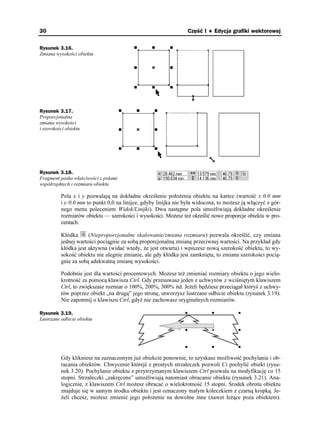 30                                                               Część I ♦ Edycja grafiki wektorowej

Rysunek 3.16.
Zmiana wysokości obiektu




Rysunek 3.17.
Proporcjonalna
zmiana wysokości
i szerokości obiektu




Rysunek 3.18.
Fragment paska właściwości z polami
współrzędnych i rozmiaru obiektu

          Pola x i y pozwalają na dokładne określenie poło enia obiektu na kartce (wartość x:0.0 mm
          i y:0.0 mm to punkt 0,0 na linijce, gdyby linijka nie była widoczna, to mo esz ją włączyć z gór-
          nego menu poleceniem Widok/Linijki). Dwa następne pola umo liwiają dokładne określenie
          rozmiarów obiektu — szerokości i wysokości. Mo esz te określić nowe proporcje obiektu w pro-
          centach.

          Kłódka      (Nieproporcjonalne skalowanie/zmiana rozmiaru) pozwala określić, czy zmiana
          jednej wartości pociągnie za sobą proporcjonalną zmianę przeciwnej wartości. Na przykład gdy
          kłódka jest aktywna (widać wtedy, e jest otwarta) i wpiszesz nową szerokość obiektu, to wy-
          sokość obiektu nie ulegnie zmianie, ale gdy kłódka jest zamknięta, to zmiana szerokości pocią-
          gnie za sobą adekwatną zmianę wysokości.

          Podobnie jest dla wartości procentowych. Mo esz te zmieniać rozmiary obiektu o jego wielo-
          krotność za pomocą klawisza Ctrl. Gdy przesuwasz jeden z uchwytów z wciśniętym klawiszem
          Ctrl, to zwiększasz rozmiar o 100%, 200%, 300% itd. Je eli będziesz przeciągał któryś z uchwy-
          tów poprzez obiekt „na drugą” jego stronę, utworzysz lustrzane odbicie obiektu (rysunek 3.19).
          Nie zapomnij o klawiszu Ctrl, gdy nie zachowasz oryginalnych rozmiarów.

Rysunek 3.19.
Lustrzane odbicie obiektu




          Gdy klikniesz na zaznaczonym ju obiekcie ponownie, to uzyskasz mo liwość pochylania i ob-
          racania obiektów. Chwycenie którejś z prostych strzałeczek pozwoli Ci pochylić obiekt (rysu-
          nek 3.20). Pochylanie obiektu z przytrzymanym klawiszem Ctrl pozwala na modyfikację co 15
          stopni. Strzałeczki „zakręcone” umo liwiają natomiast obracanie obiektu (rysunek 3.21). Ana-
          logicznie, z klawiszem Ctrl mo esz obracać o wielokrotność 15 stopni. Środek obrotu obiektu
          znajduje się w samym środku obiektu i jest oznaczony małym kółeczkiem z czarną kropką. Je-
           eli chcesz, mo esz zmienić jego poło enie na dowolne inne (nawet le ące poza obiektem).
 