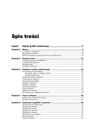 Spis treści
Część I          Edycja grafiki wektorowej.................................................7
Rozdział 1. Wstęp ............................................................................................... 9
                 Co nowego w programie? ...................................................................................................9
                 Wymagania systemowe.....................................................................................................10
                 Ró nice pomiędzy rysunkiem rastrowym a wektorowym ................................................10
Rozdział 2. Pierwsze kroki ................................................................................. 13
                 Instalacja programu CorelDRAW 11................................................................................13
                 Uruchamianie programu....................................................................................................17
                 Wygląd ekranu ..................................................................................................................18
                 Przydatne informacje.........................................................................................................21
Rozdział 3. Podstawy rysunku wektorowego ...................................................... 23
                 Rysowanie prostych obiektów ..........................................................................................23
                    Prostokąty, elipsy, wielokąty i spirale ........................................................................23
                    Kształty podstawowe ..................................................................................................26
                 Nadawanie kolorów obiektom ..........................................................................................27
                 Transformacje obiektów....................................................................................................29
                 Tworzenie kopii obiektu....................................................................................................31
                 Obiekty z 3 punktów .........................................................................................................33
                 Kolejność obiektów...........................................................................................................34
                 Wybieranie obiektów ........................................................................................................34
                 Grupy obiektów.................................................................................................................36
                 Blokowanie obiektów........................................................................................................38
                 Wyrównywanie i rozkładanie obiektów............................................................................39
Rozdział 4. Praca z tekstem .............................................................................. 43
                 Wpisywanie i formatowanie tekstu ...................................................................................43
                 Okienko Format Text ........................................................................................................44
Rozdział 5. Nadawanie wypełnień i konturów...................................................... 53
                 Zmiana ustawień domyślnych...........................................................................................53
                 Wypełnienie jednolite .......................................................................................................54
                 Wypełnienie tonalne..........................................................................................................56
                 Wypełnienie deseniem ......................................................................................................58
                 Wypełnienie teksturą.........................................................................................................59
                 Wypełnienie postscriptowe ...............................................................................................60
                 Okno dokowane.................................................................................................................61
                 Kontury obiektów..............................................................................................................62
 
