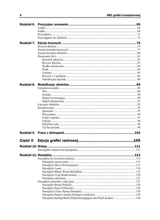 4                                                                                                            ABC grafiki komputerowej


Rozdział 6. Precyzyjne rysowanie ....................................................................... 65
                 Linijki ................................................................................................................................66
                 Siatka.................................................................................................................................68
                 Prowadnice ........................................................................................................................71
                 Przyciąganie do obiektów .................................................................................................72
Rozdział 7. Edycja krzywych .............................................................................. 75
                 Krzywe Béziera .................................................................................................................75
                 Zmiana kształtu krzywych ................................................................................................77
                 Zmiana kształtu obiektów .................................................................................................80
                 Rysowanie linii..................................................................................................................81
                    Rysunek odręczny.......................................................................................................82
                    Krzywe Béziera...........................................................................................................83
                    Środki artystyczne.......................................................................................................83
                    Pisak............................................................................................................................84
                    Łamana........................................................................................................................85
                    Krzywa z 3 punktów ...................................................................................................86
                    Interakcyjny łącznik....................................................................................................86
Rozdział 8. Modyfikacje obiektów ...................................................................... 89
                 Narzędzia kształtu .............................................................................................................89
                    Nó ..............................................................................................................................89
                    Gumka.........................................................................................................................90
                    Pędzel rozmazujący ....................................................................................................90
                    Pędzel chropowaty ......................................................................................................91
                 Łączenie obiektów.............................................................................................................92
                 Kształtowanie ....................................................................................................................93
                    Spawanie .....................................................................................................................93
                    Przycinanie..................................................................................................................94
                    Część wspólna.............................................................................................................97
                    Uprość .........................................................................................................................98
                    Przód bez tyłu .............................................................................................................98
                    Tył bez przodu ............................................................................................................98
Rozdział 9. Praca z bitmapami ......................................................................... 103

Część II         Edycja grafiki rastrowej ................................................109
Rozdział 10. Wstęp ........................................................................................... 111
                 Szczególne właściwości programu..................................................................................111
Rozdział 11. Narzędzia....................................................................................... 113
                 Narzędzia do tworzenia selekcji......................................................................................115
                    Narzędzia zaznaczenia ..............................................................................................115
                    Narzędzie Move (Przesunięcie) ................................................................................117
                    Narzędzie Lasso ........................................................................................................118
                    Narzędzie Magic Wand (Ró d ka)...........................................................................119
                    Narzędzie Crop (Kadrowanie) ..................................................................................120
                    Narzędzia odcinania..................................................................................................121
                 Narzędzia malarskie i edycyjne.......................................................................................122
                    Narzędzie Brush (Pędzel) .........................................................................................124
                    Narzędzie Pencil (Ołówek) .......................................................................................128
                    Narzędzie Clone Stamp (Stempel)............................................................................128
                    Narzędzie Pattern Stamp (Stempel wzorkiem) .........................................................129
                    Narzędzia Healing Brush (Pędzel korygujący) oraz Patch (Łatka)................................130
 
