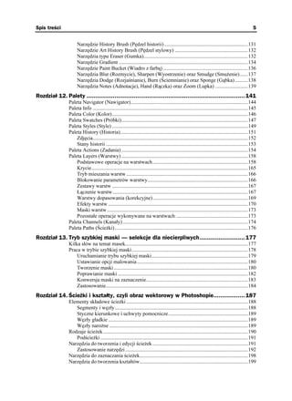 Spis treści                                                                                                                                         5


                      Narzędzie History Brush (Pędzel historii) ................................................................131
                      Narzędzie Art History Brush (Pędzel stylowy) ........................................................132
                      Narzędzia typu Eraser (Gumka)................................................................................132
                      Narzędzie Gradient ...................................................................................................134
                      Narzędzie Paint Bucket (Wiadro z farbą) .................................................................136
                      Narzędzia Blur (Rozmycie), Sharpen (Wyostrzenie) oraz Smudge (Smu enie) ......137
                      Narzędzia Dodge (Rozjaśnianie), Burn (Ściemnianie) oraz Sponge (Gąbka) ..........138
                      Narzędzia Notes (Adnotacje), Hand (Rączka) oraz Zoom (Lupka) .........................139
Rozdział 12. Palety ........................................................................................... 141
                 Paleta Navigator (Nawigator)..........................................................................................144
                 Paleta Info .......................................................................................................................145
                 Paleta Color (Kolor) ........................................................................................................146
                 Paleta Swatches (Próbki).................................................................................................147
                 Paleta Styles (Style) ........................................................................................................149
                 Paleta History (Historia)..................................................................................................151
                     Zdjęcia.......................................................................................................................152
                     Stany historii .............................................................................................................153
                 Paleta Actions (Zadania) .................................................................................................154
                 Paleta Layers (Warstwy) .................................................................................................158
                     Podstawowe operacje na warstwach.........................................................................158
                     Krycie........................................................................................................................165
                     Tryb mieszania warstw .............................................................................................166
                     Blokowanie parametrów warstwy.............................................................................166
                     Zestawy warstw ........................................................................................................167
                     Łączenie warstw........................................................................................................167
                     Warstwy dopasowania (korekcyjne).........................................................................169
                     Efekty warstw ...........................................................................................................170
                     Maski warstw ............................................................................................................173
                     Pozostałe operacje wykonywane na warstwach .......................................................173
                 Paleta Channels (Kanały) ................................................................................................174
                 Paleta Paths (Ście ki) ......................................................................................................176
Rozdział 13. Tryb szybkiej maski — selekcje dla niecierpliwych.......................... 177
                 Kilka słów na temat masek..............................................................................................177
                 Praca w trybie szybkiej maski.........................................................................................178
                     Uruchamianie trybu szybkiej maski..........................................................................179
                     Ustawianie opcji malowania .....................................................................................180
                     Tworzenie maski.......................................................................................................180
                     Poprawianie maski ....................................................................................................182
                     Konwersja maski na zaznaczenie..............................................................................183
                     Zastosowanie.............................................................................................................184
Rozdział 14. Ścieżki i kształty, czyli obraz wektorowy w Photoshopie.................. 187
                 Elementy składowe ście ki .............................................................................................188
                    Segmenty i węzły......................................................................................................188
                    Styczne kierunkowe i uchwyty pomocnicze.............................................................189
                    Węzły gładkie ...........................................................................................................189
                    Węzły naro ne ..........................................................................................................189
                 Rodzaje ście ek ...............................................................................................................190
                    Podście ki .................................................................................................................191
                 Narzędzia do tworzenia i edycji ście ek .........................................................................191
                    Zastosowanie narzędzi ..............................................................................................192
                 Narzędzia do zaznaczania ście ek...................................................................................198
                 Narzędzia do tworzenia kształtów...................................................................................199
 