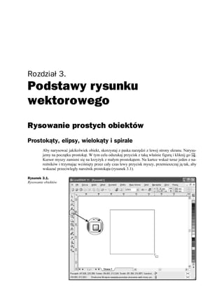 Rozdział 3.
Podstawy rysunku
wektorowego
Rysowanie prostych obiektów
Prostokąty, elipsy, wielokąty i spirale
         Aby narysować jakikolwiek obiekt, skorzystaj z paska narzędzi z lewej strony ekranu. Narysu-
         jemy na początku prostokąt. W tym celu odszukaj przycisk z taką właśnie figurą i kliknij go .
         Kursor myszy zamieni się na krzy yk z małym prostokątem. Na kartce wska teraz jeden z na-
         ro ników i trzymając wciśnięty przez cały czas lewy przycisk myszy, przemieszczaj ją tak, aby
         wskazać przeciwległy naro nik prostokąta (rysunek 3.1).

Rysunek 3.1.
Rysowanie obiektów
 
