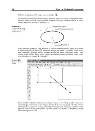 24                                                               Część I ♦ Edycja grafiki wektorowej


          Podobnie postępujesz, je eli chcesz narysować elipsę    .

          Po narysowaniu dowolnego obiektu na jego obwodzie pojawia się szereg czarnych kwadratów.
          Są to tak zwane uchwyty zaznaczenia (lub po prostu uchwyty). Natomiast zawsze w środku
          obiektu pojawia się znacznik X (rysunek 3.2).

Rysunek 3.2.                                               Narysowana elipsa
Uchwyty zaznaczenia
                                                                  Uchwyt zaznaczenia
obiektu oraz znacznik
środka obiektu




                                                                       Znacznik X

          Je eli mamy narysowanych kilka obiektów, to mo emy wskazać dowolny z nich. W tym celu
          wybieramy narzędzie Wskaźnik , a następnie klikamy interesujący nas obiekt. Obiekt mo na
          teraz przesunąć w dowolne miejsce, wystarczy go chwycić lewym przyciskiem myszy i prze-
          mieścić w inne miejsce. Kursor myszy w trakcie przeciągania obiektu zamieni się w mały „plus”
          ze strzałeczkami na końcach    (rysunek 3.3).

Rysunek 3.3.
Zmiana poło enia
obiektu




          Je eli nie odpowiada nam rozmiar narysowanego obiektu, to chwytamy za jeden z uchwytów
          i trzymając go, przesuwamy w inne miejsce (rysunek 3.4). Chwytając górny lub dolny uchwyt,
          zmieniamy zawsze pionowy rozmiar, lewym i prawym uchwytem zmieniamy szerokość. Je eli
          będziemy chcieli zmienić jednocześnie wysokość i szerokość obiektu, to chwytamy dowolny
          z naro nikowych uchwytów.
 