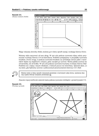 Rozdział 3. ♦ Podstawy rysunku wektorowego                                                              25

Rysunek 3.4.
Zmiana rozmiaru obiektu




         Mając wskazany dowolny obiekt, mo emy go w łatwy sposób usunąć, wciskając klawisz Delete.

         Mo emy tak e narysować od razu okrąg. W tym celu podczas rysowania elipsy nale y przy-
         trzymać wciśnięty klawisz Ctrl na klawiaturze. Podobnie postępujemy w przypadku rysowania
         kwadratu. Zwróć uwagę, i podczas rysowania kwadratu czy prostokąta zawsze jeden z naro -
         ników będzie się znajdował w miejscu, gdzie zacząłeś go rysować. Mo na jednak rysować nie
         od naro nika, ale od środka. W tym celu podczas rysowania trzymamy wciśnięty klawisz Shift.
         Podobnie te z elipsą i innymi obiektami, o których jeszcze nie mówiliśmy. Sprawdź tak e, co
         się stanie, gdy będziemy rysować z jednoczesnym przytrzymaniem klawiszy Ctrl i Shift.

             Możesz także w łatwy sposób narysować prostokąt o rozmiarach całej strony, wystarczy dwa
             razy szybko kliknąć narzędzie prostokąta .


         Znacznie więcej mo liwości ustawień mamy podczas rysowania wielokątów i gwiazd (rysunek 3.5).

Rysunek 3.5.
Wielokąt i gwiazda
 
